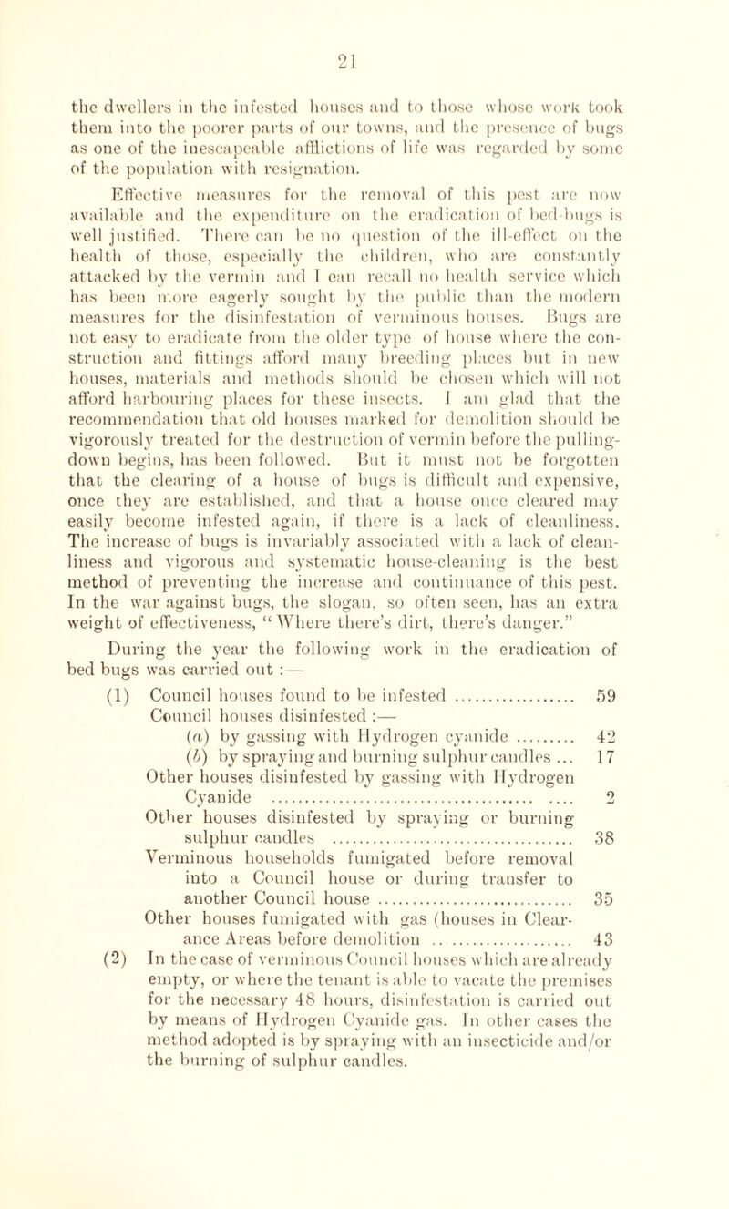 the dwellers in the infested houses and to those whose work took them into the poorer parts of our towns, and the presence of bugs as one of the inescapeable afflictions of life was regarded by some of the population with resignation. Effective measures for the removal of this pest are now available and the expenditure on the eradication of bed bugs is well justified. There can be no question of the ill-effect on the health of those, especially the children, who are constantly attacked by the vermin and I can recall no health service which has been more eagerly sought by the public than the modern measures for the disinfestation of verminous houses. Bugs are not easy to eradicate from the older type of house where the con¬ struction and fittings afford many breeding places but in new houses, materials and methods should be chosen which will not afford harbouring places for these insects. I am glad that the recommendation that old houses marked for demolition should be vigorously treated for the destruction of vermin before the pulling- down begins, has been followed. But it must not be forgotten that the clearing of a house of bugs is difficult and expensive, once they are established, and that a house once cleared may easily become infested again, if there is a lack of cleanliness. The increase of bugs is invariably associated with a lack of clean¬ liness and vigorous and systematic house-cleaning is the best method of preventing the increase and continuance of this pest. In the war against bugs, the slogan, so often seen, has an extra weight of effectiveness, “Where there’s dirt, there’s danger.” During the year the following work in the eradication of bed bugs was carried out :— (1) Council houses found to be infested . 59 Council houses disinfested :— (a) by gassing with Hydrogen cyanide . 42 (b) by spraying and burning sulphur candles ... 17 Other houses disinfested by gassing with Hydrogen Cyanide . 2 Other houses disinfested by spraying or burning sulphur candles . 38 Verminous households fumigated before removal into a Council house or during transfer to another Council house . 35 Other houses fumigated with gas (houses in Clear¬ ance Areas before demolition .. . 43 (2) In the case of verminous Council houses which are already empty, or where the tenant is able to vacate the premises for the necessary 48 hours, disinfestation is carried out by means of Hydrogen Cyanide gas. In other cases the method adopted is by spraying with an insecticide and/or the burning of sulphur candles.