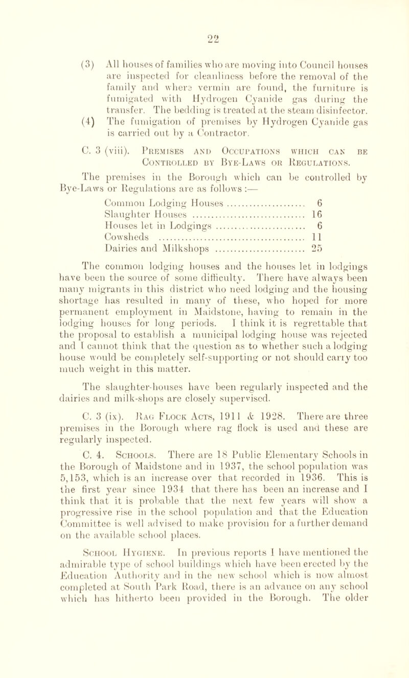 (3) All houses of families who are moving into Council houses are inspected for cleanliness before the removal of the family and where vermin are found, the furniture is fumigated with Hydrogen Cyanide gas during the transfer. The bedding is treated at the steam disinfector. (4) The fumigation of premises by Hydrogen Cyanide gas is carried out by a Contractor. C. 3 (viii). Premises and Occupations which can be Controlled by Bye-Laws or Regulations. The premises in the Borough which can be controlled by Bye-Laws or Regulations are as follows :— Common Lodging Houses. 6 Slaughter Houses . 16 Houses let in Lodgings . 6 Cowsheds . 11 Dairies and Milkshops . 25 The common lodging houses and the houses let in lodgings have been the source of some difficulty. There have always been many migrants in this district who need lodging and the housing shortage has resulted in many of these, who hoped for more permanent employment in Maidstone, having to remain in the lodging houses for long periods. I think it is regrettable that the proposal to establish a municipal lodging house was rejected and l cannot think that the question as to whether such a lodging house would be completely self-supporting or not should carry too much weight in this matter. The slaughter-houses have been regularly inspected and the dairies and milk-shops are closely supervised. C. 3 (ix). Rag Flock Acts, 1911 A 1928. There are three premises in the Borough where rag flock is used and these are regularly inspected. C. 4. Schools. There are 18 Public Elementary Schools in the Borough of Maidstone and in 1937, the school population was 5,153, which is an increase over that recorded in 1936. This is the first year since 1934 that there has been an increase and I think that it is probable that the next few years will show a progressive rise in the school population and that the Education Committee is well advised to make provision for a further demand on the available school places. School Hygiene. In previous reports I have mentioned the admirable type of school buildings which have been erected by the Education Authority and in the new school which is now almost completed at South Park Road, there is an advance on any school which has hitherto been provided in the Borough. The older