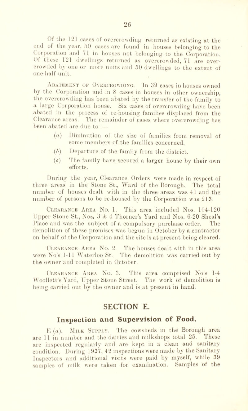 Of the 121 cases of overcrowding returned as existing at the end of the year, 50 cases are found in houses belonging to the Corporation and 71 in houses not belonging to the Corporation. Of these 121 dwellings returned as overcrowded, 71 are over¬ crowded by one or more units and 50 dwellings to the extent of one-half unit. Abatement of Overcrowding. In 39 cases in houses owned by the Corporation and in 8 cases in houses in other ownership, the overcrowding has been abated by the transfer of the family to a large Corporation house. Six cases of overcrowding have been abated in the process of re-housing families displaced from the Clearance areas. The remainder of cases where overcrowding has been abated are due to :— (a) Diminution of the size of families from removal of some members of the families concerned. (/<) Departure of the family from the district. (e) The family have secured a larger house by their own efforts. During the year, Clearance Orders were made in respect of three areas in the Stone St., Ward of the Borough. The total number of houses dealt with in the three areas was 41 and the number of persons to be re-housed by the Corporation was 213. Clearance Area No. 1. This area included Nos. 104-120 Upper Stone St., Nos. 3 & 4 Thorner’s Yard and Nos. 6-20 Sheal’s Place and was the subject of a compulsory purchase order. The demolition of these premises was begun in October by a contractor on behalf of the Corporation and the site is at present being cleared. Clearance Area No. 2. The houses dealt with in this area were No’s 1-11 Waterloo St. The demolition was carried out by the owner and completed in October. Clearance Area No. 3. This area comprised No’s 1-4 Woollett’s Yard, Upper Stone Street. The work of demolition is being carried out by the owner and is at present in hand. SECTION E. Inspection and Supervision of Food. K (a). Milk Supply. The cowsheds in the Borough area are 1 1 in number and the dairies and milkshops total 25. These are inspected regularly and are kept in a clean and sanitary condition. During 1937, 42 inspections were made by the Sanitary Inspectors and additional visits were paid by myself, while 39 samples of milk were taken for examination. Samples of the