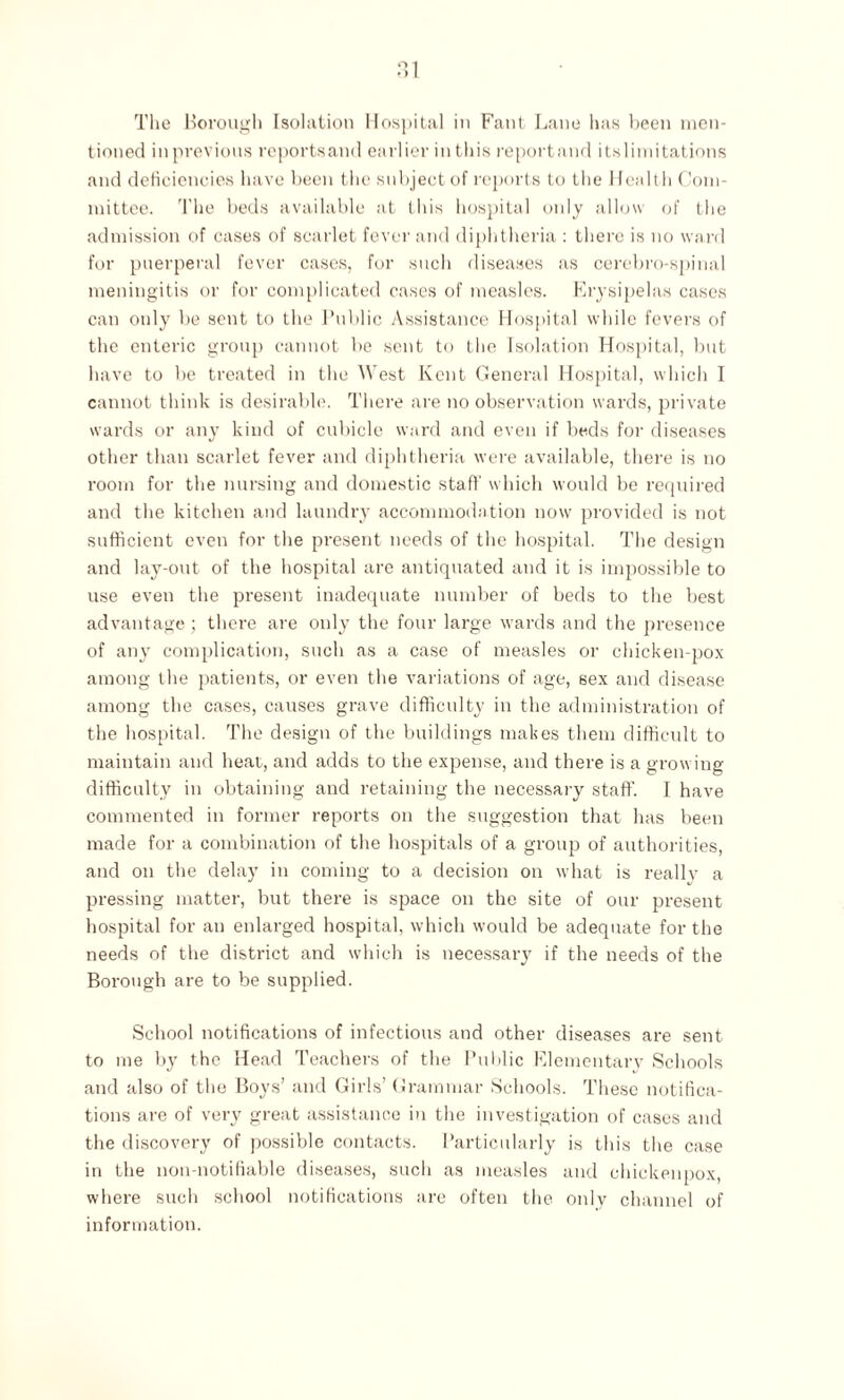The Borough Isolation Hospital in Fant Lane has been men¬ tioned in previous reports and earlier in this report and its limitations and deficiencies have been the subject of reports to the Healt h Com¬ mittee. The beds available at this hospital only allow of the admission of cases of scarlet fever and diphtheria : there is no ward for puerperal fever cases, for such diseases as cerebro-spinal meningitis or for complicated cases of measles. Erysipelas cases can only be sent to the Public Assistance Hospital while fevers of the enteric group cannot be sent to the Isolation Hospital, but have to be treated in the West Kent General Hospital, which I cannot think is desirable. There are no observation wards, private wards or any kind of cubicle ward and even if beds for diseases other than scarlet fever and diphtheria were available, there is no room for the nursing and domestic staff which would be required and the kitchen and laundry accommodation now provided is not sufficient even for the present needs of the hospital. The design and lay-out of the hospital are antiquated and it is impossible to use even the present inadequate number of beds to the best advantage; there are only the four large wards and the presence of any complication, such as a case of measles or chicken-pox among the patients, or even the variations of age, 6ex and disease among the cases, causes grave difficulty in the administration of the hospital. The design of the buildings makes them difficult to maintain and heat, and adds to the expense, and there is a growing difficulty in obtaining and retaining the necessary staff. I have commented in former reports on the suggestion that has been made for a combination of the hospitals of a group of authorities, and on the delay in coming to a decision on what is really a pressing matter, but there is space on the site of our present hospital for an enlarged hospital, which would be adequate for the needs of the district and which is necessary if the needs of the Borough are to be supplied. School notifications of infectious and other diseases are sent to me by the Head Teachers of the Public Elementary Schools and also of the Boys’ and Girls’ Grammar Schools. These notifica¬ tions are of very great assistance in the investigation of cases and the discovery of possible contacts. Particularly is this the case in the non-notifiable diseases, such as measles and ehickenpox, where such school notifications are often the only channel of information.
