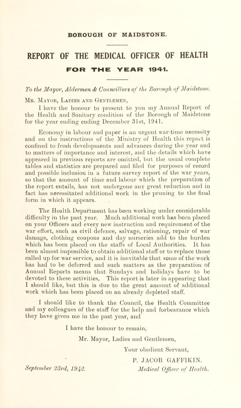 REPORT OF THE MEDICAL OFFICER OF HEALTH FOR THE YEAR 1941. To the Mayor, Aldermen <k Councillors of the Borough of Maidstone. Mr. Mayor, Ladies and Gentlemen, I have the honour to present to you my Annual Report of the Health and Sanitary condition of the Borough of Maidstone for the year ending ending December 31st, 1941. Economy in labour and paper is an urgent war-time necessity and on the instructions of the Ministry of Health this report is confined to fresh developments and advances during the year and to matters of importance and interest, and the details which have appeared in previous reports are omitted, but the usual complete tables and statistics are prepared and filed for purposes of record and possible inclusion in a future survey report of the war years, so that the amount of time and labour which the preparation of the report entails, iias not undergone any great reduction and in fact has necessitated additional work in the pruning to the final form in which it appears. The Health Department has been working under considerable difficulty in the past year. Much additional work has been placed on your Officers and every new instruction and requirement of the war effort, such as civil defence, salvage, rationing, repair of war damage, clothing coupons and day nurseries add to the burden which has been placed on the staffs of Local Authorities. It has been almost impossible to obtain additional staff or to replace those called up for war service, and it is inevitable that some of the work has had to be deferred and such matters as the preparation of Annual Reports means that Sundays and holidays have to be devoted to these activities, This report is later in appearing that I should like, but this is due to the great amount of additional work which has been placed on an already depleted staff. I should like to thank the Council, the Health Committee and my colleagues of the staff for the help and forbearance which they have given me in the past year, and I have the honour to remain, Mr. Mayor, Ladies and Gentlemen, Your obedient Servant, P. JACOB GAFFIKIN. Medical Officer of Health. September 23rd, 1942.