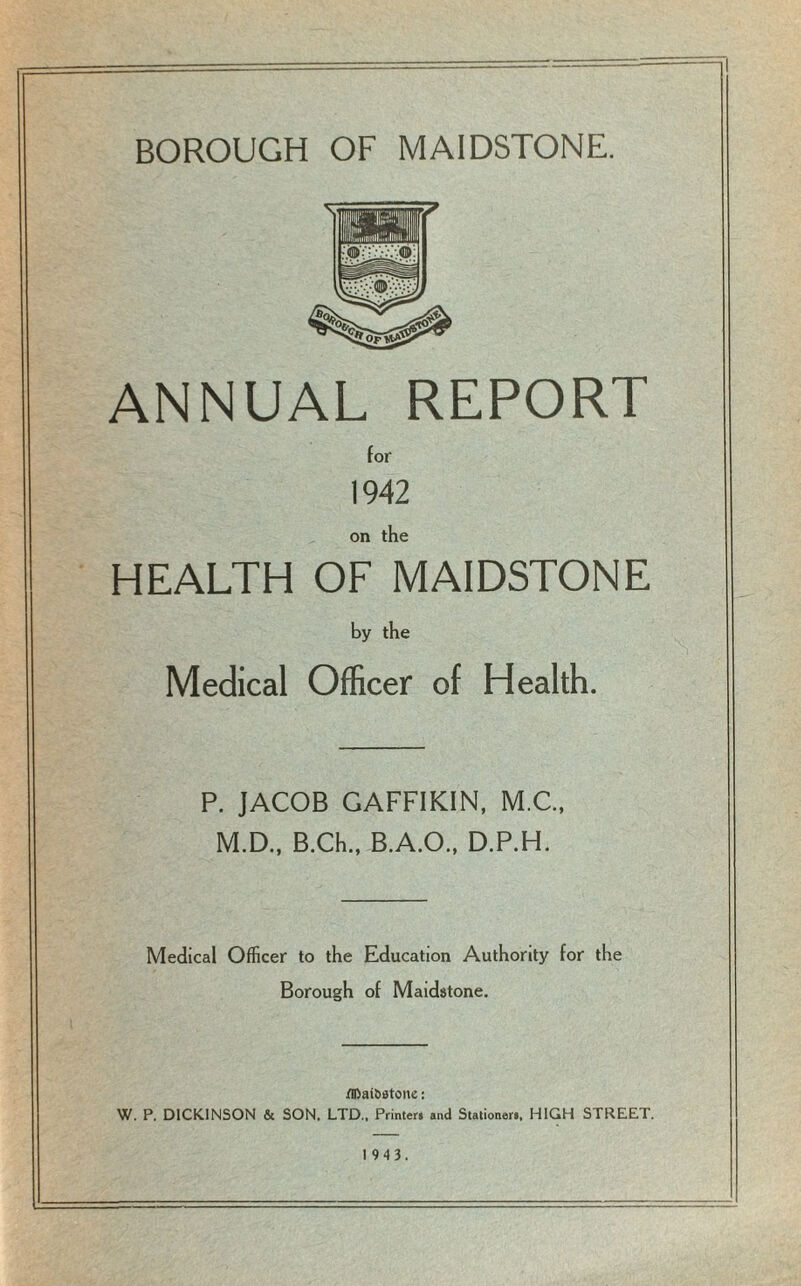 BOROUGH OF MAIDSTONE. ANNUAL REPORT for 1942 on the HEALTH OF MAIDSTONE by the Medical Officer of Health. P. JACOB GAFFIKIN, M.C., M.D., B.Ch., B.A.O., D.P.H. Medical Officer to the Education Authority for the Borough of Maidstone. flDal&atone: W. P. DICKINSON & SON. LTD., Printer, and Stationer., HIGH STREET. 19 4 3.