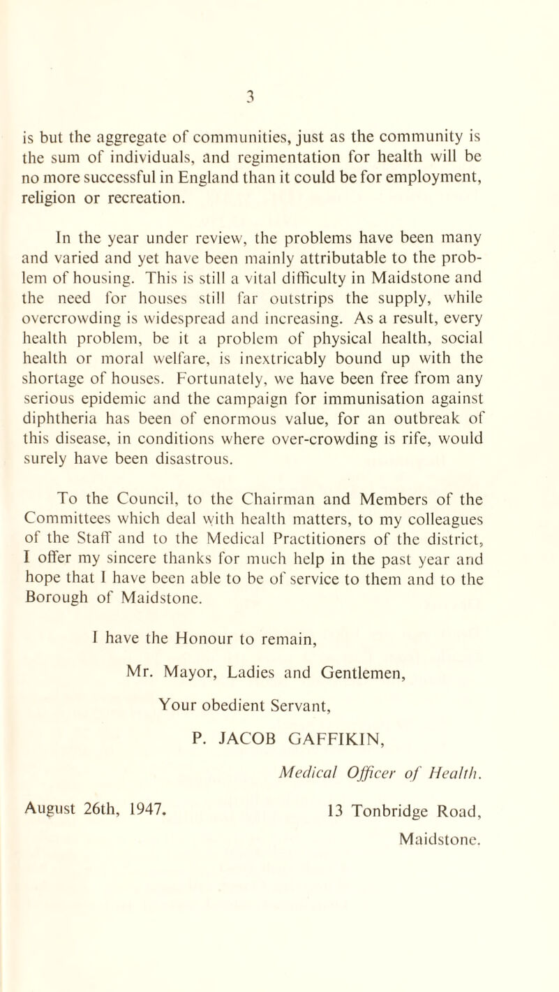 is but the aggregate of communities, just as the community is the sum of individuals, and regimentation for health will be no more successful in England than it could be for employment, religion or recreation. In the year under review, the problems have been many and varied and yet have been mainly attributable to the prob¬ lem of housing. This is still a vital difficulty in Maidstone and the need for houses still far outstrips the supply, while overcrowding is widespread and increasing. As a result, every health problem, be it a problem of physical health, social health or moral welfare, is inextricably bound up with the shortage of houses. Fortunately, we have been free from any serious epidemic and the campaign for immunisation against diphtheria has been of enormous value, for an outbreak of this disease, in conditions where over-crowding is rife, would surely have been disastrous. To the Council, to the Chairman and Members of the Committees which deal with health matters, to my colleagues of the Staff and to the Medical Practitioners of the district, I offer my sincere thanks for much help in the past year and hope that 1 have been able to be of service to them and to the Borough of Maidstone. I have the Honour to remain, Mr. Mayor, Ladies and Gentlemen, Your obedient Servant, P. JACOB GAFFIKIN, Medical Officer of Health. August 26th, 1947. 13 Tonbridge Road, Maidstone.