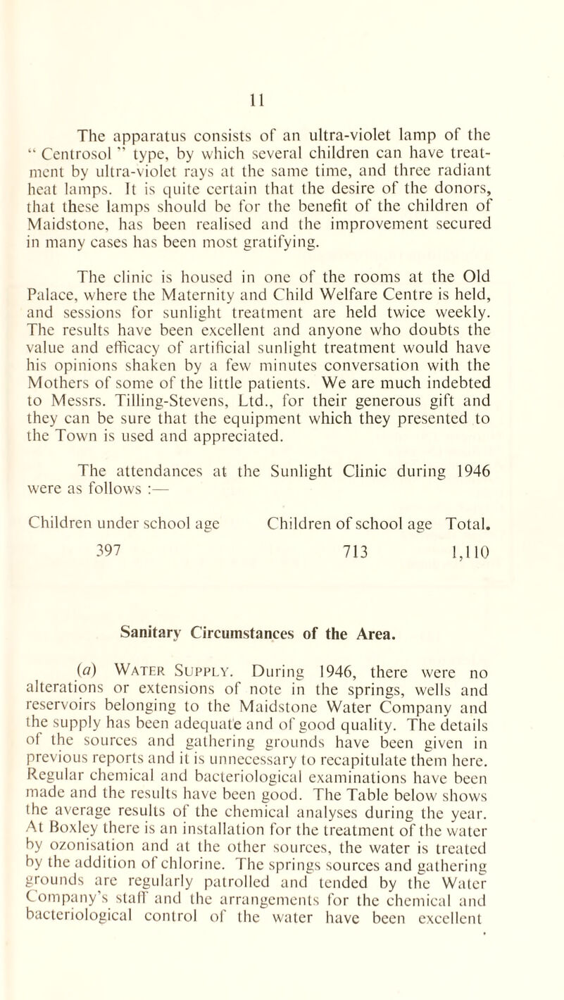 The apparatus consists of an ultra-violet lamp of the “ Centrosol ” type, by which several children can have treat¬ ment by ultra-violet rays at the same time, and three radiant heat lamps. It is quite certain that the desire of the donors, that these lamps should be for the benefit of the children of Maidstone, has been realised and the improvement secured in many cases has been most gratifying. The clinic is housed in one of the rooms at the Old Palace, where the Maternity and Child Welfare Centre is held, and sessions for sunlight treatment are held twice weekly. The results have been excellent and anyone who doubts the value and efficacy of artificial sunlight treatment would have his opinions shaken by a few minutes conversation with the Mothers of some of the little patients. We are much indebted to Messrs. Tilling-Stevens, Ltd., for their generous gift and they can be sure that the equipment which they presented to the Town is used and appreciated. The attendances at the Sunlight Clinic during 1946 were as follows :— Children under school age Children of school age Total. 397 713 1,110 Sanitary Circumstances of the Area. (a) Water Supply. During 1946, there were no alterations or extensions of note in the springs, wells and reservoirs belonging to the Maidstone Water Company and the supply has been adequate and of good quality. The details of the sources and gathering grounds have been given in previous reports and it is unnecessary to recapitulate them here. Regular chemical and bacteriological examinations have been made and the results have been good. The Table below shows the average results of the chemical analyses during the year. At Boxley there is an installation for the treatment of the water by ozonisation and at the other sources, the water is treated by the addition ot chlorine. The springs sources and gathering grounds are regularly patrolled and tended by the Water Company’s staff and the arrangements for the chemical and bacteriological control of the water have been excellent