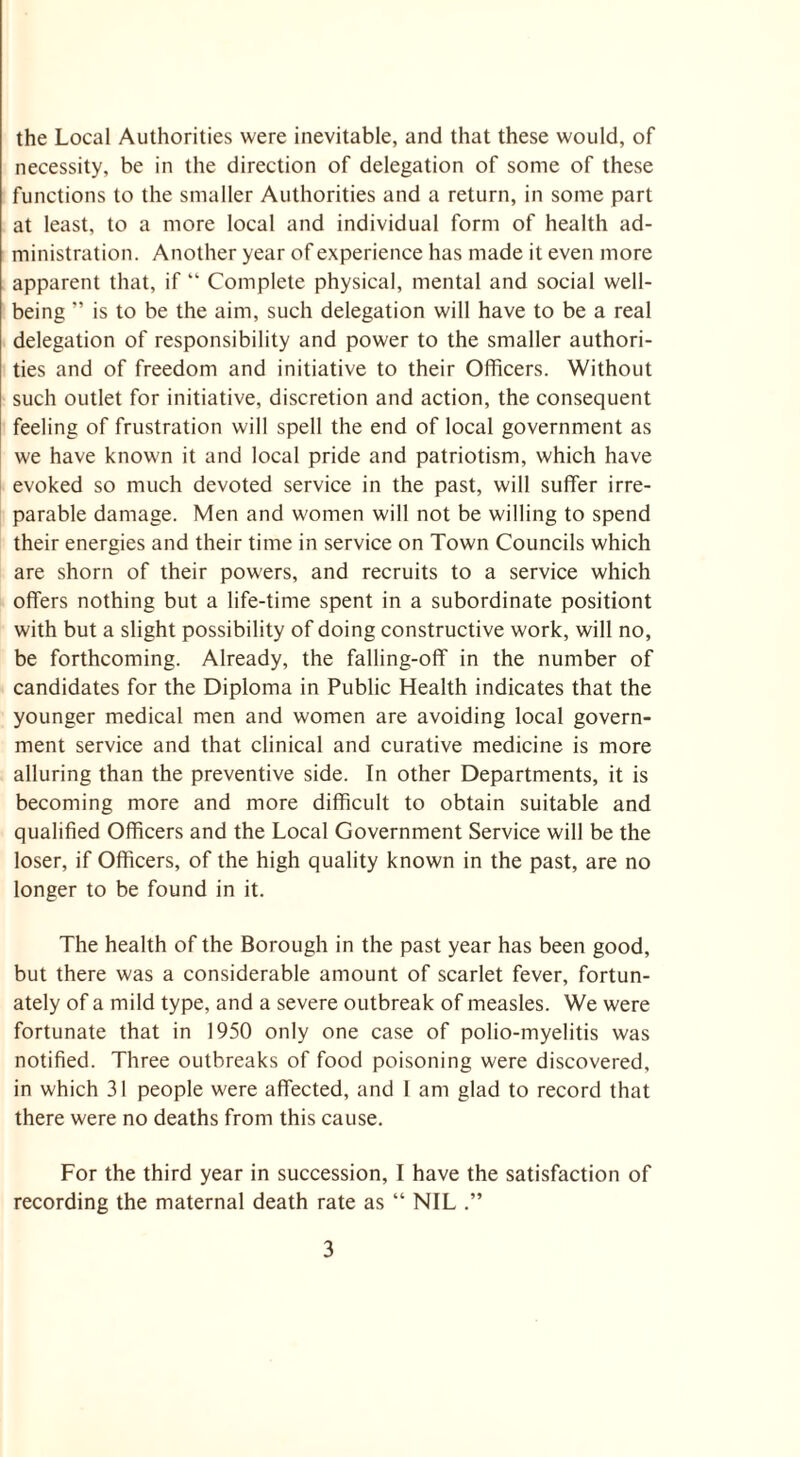 the Local Authorities were inevitable, and that these would, of necessity, be in the direction of delegation of some of these functions to the smaller Authorities and a return, in some part at least, to a more local and individual form of health ad¬ ministration. Another year of experience has made it even more apparent that, if “ Complete physical, mental and social well¬ being ” is to be the aim, such delegation will have to be a real delegation of responsibility and power to the smaller authori¬ ties and of freedom and initiative to their Officers. Without such outlet for initiative, discretion and action, the consequent feeling of frustration will spell the end of local government as we have known it and local pride and patriotism, which have evoked so much devoted service in the past, will suffer irre¬ parable damage. Men and women will not be willing to spend their energies and their time in service on Town Councils which are shorn of their powers, and recruits to a service which offers nothing but a life-time spent in a subordinate positiont with but a slight possibility of doing constructive work, will no, be forthcoming. Already, the falling-off in the number of candidates for the Diploma in Public Health indicates that the younger medical men and women are avoiding local govern¬ ment service and that clinical and curative medicine is more alluring than the preventive side. In other Departments, it is becoming more and more difficult to obtain suitable and qualified Officers and the Local Government Service will be the loser, if Officers, of the high quality known in the past, are no longer to be found in it. The health of the Borough in the past year has been good, but there was a considerable amount of scarlet fever, fortun¬ ately of a mild type, and a severe outbreak of measles. We were fortunate that in 1950 only one case of polio-myelitis was notified. Three outbreaks of food poisoning were discovered, in which 31 people were affected, and 1 am glad to record that there were no deaths from this cause. For the third year in succession, I have the satisfaction of recording the maternal death rate as “ NIL