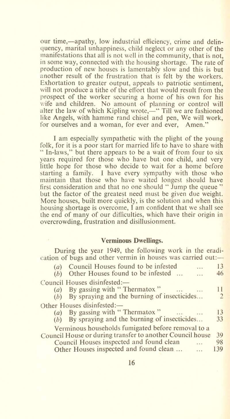 our time,—apathy, low industrial efficiency, crime and delin¬ quency, marital unhappiness, child neglect or any other of the manifestations that all is not well in the community, that is not, in some way, connected with the housing shortage. The rate of production of new houses is lamentably slow and this is but another result of the frustration that is felt by the workers. Exhortation to greater output, appeals to patriotic sentiment, will not produce a tithe of the effort that would result from the prospect of the worker securing a home of his own for his wife and children. No amount of planning or control will alter the law of which Kipling wrote,—“ Till we are fashioned like Angels, with hamrne rand chisel and pen, We will work, for ourselves and a woman, for ever and ever, Amen.” I am especially sympathetic with the plight of the young folk, for it is a poor start for married life to have to share with “ In-laws,” but there appears to be a wait of from four to six years required for those who have but one child, and very little hope for those who decide to wait for a home before starting a family. I have every sympathy with those who maintain that those who have waited longest should have first consideration and that no one should “ Jump the queue ” but the factor of the greatest need must be given due weight. More houses, built more quickly, is the solution and when this housing shortage is overcome, I am confident that we shall see the end of many of our difficulties, which have their origin in overcrowding, frustration and disillusionment. Verminous Dwellings. During the year 1949, the following work in the eradi¬ cation of bugs and other vermin in houses was carried out:— (a) Council Houses found to be infested ... 13 \b) Other Houses found to be infested. 46 Council Houses disinfested:— (a) By gassing with “ Thermatox ” 11 (b) By spraying and the burning of insecticides... 2 Other Houses disinfested:— (a) By gassing with “ Thermatox ” 13 (b) By spraying and the burning of insecticides... 33 Verminous households fumigated before removal to a Council House or during transfer to another Council house 39 Council Houses inspected and found clean ... 98 Other Houses inspected and found clean. 139