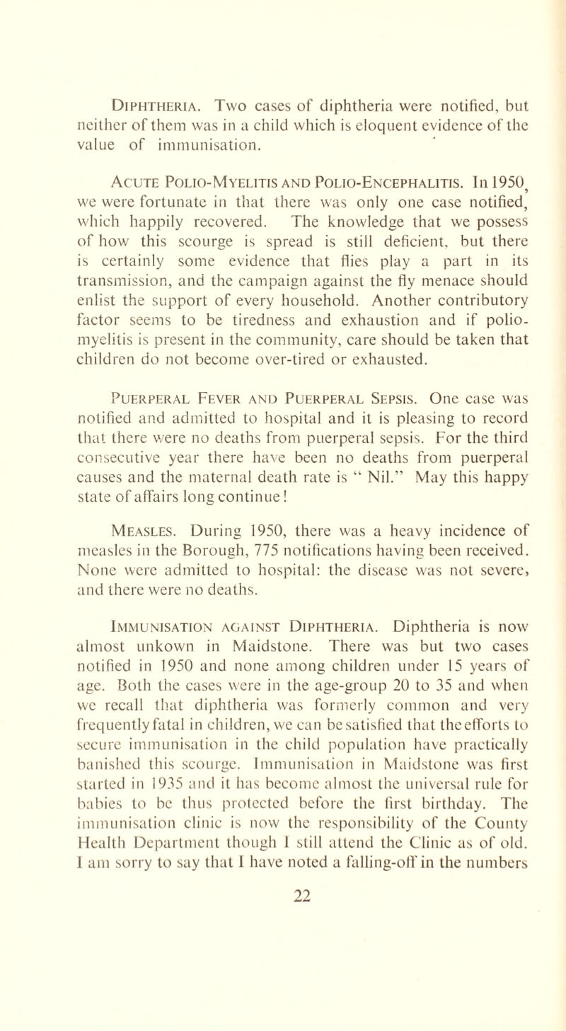Diphtheria. Two cases of diphtheria were notified, but neither of them was in a child which is eloquent evidence of the value of immunisation. Acute Polio-Myelitis and Polio-Encephalitis. In 1950 9 we were fortunate in that there was only one case notified, which happily recovered. The knowledge that we possess of how this scourge is spread is still deficient, but there is certainly some evidence that flies play a part in its transmission, and the campaign against the fly menace should enlist the support of every household. Another contributory factor seems to be tiredness and exhaustion and if polio¬ myelitis is present in the community, care should be taken that children do not become over-tired or exhausted. Puerperal Fever and Puerperal Sepsis. One case was notified and admitted to hospital and it is pleasing to record that there were no deaths from puerperal sepsis. For the third consecutive year there have been no deaths from puerperal causes and the maternal death rate is “ Nil.” May this happy state of affairs long continue! Measles. During 1950, there was a heavy incidence of measles in the Borough, 775 notifications having been received. None were admitted to hospital: the disease was not severe, and there were no deaths. Immunisation against Diphtheria. Diphtheria is now almost unkown in Maidstone. There was but two cases notified in 1950 and none among children under 15 years of age. Both the cases were in the age-group 20 to 35 and when we recall that diphtheria was formerly common and very frequently fatal in children, we can be satisfied that theefforts to secure immunisation in the child population have practically banished this scourge. Immunisation in Maidstone was first started in 1935 and it has become almost the universal rule for babies to be thus protected before the first birthday. The immunisation clinic is now the responsibility of the County Health Department though 1 still attend the Clinic as of old. 1 am sorry to say that I have noted a falling-off in the numbers