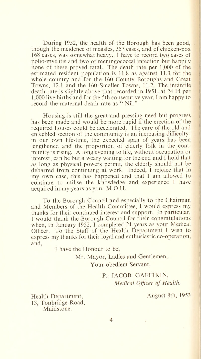 During 1952, the health of the Borough has been good, though the incidence of measles, 357 cases, and of chicken-pox 168 cases, was somewhat heavy. I have to record two cases of polio-myelitis and two of meningococcal infection but happily none of these proved fatal. The death rate per 1,000 of the estimated resident population is 11.8 as against 11.3 for the whole country and for the 160 County Boroughs and Great Towns, 12.1 and the 160 Smaller Towns, 11.2. The infantile death rate is slightly above that recorded in 1951, at 24.14 per 1,000 live births and for the 5th consecutive year, I am happy to record the maternal death rate as “ Nil.” Housing is still the great and pressing need but progress has been made and would be more rapid if the erection of the required houses could be accelerated. The care of the old and enfeebled section of the community is an increasing difficulty: in our own life-time, the expected span of years has been lengthened and the proportion of elderly folk in the com¬ munity is rising. A long evening to life, without occupation or interest, can be but a weary waiting for the end and I hold that as long as physical powers permit, the elderly should not be debarred from continuing at work. Indeed, 1 rejcice that in my own case, this has happened and that 1 am allowed to continue to utilise the knowledge and experience I have acquired in my years as your M.O.H. To the Borough Council and especially to the Chairman and Members of the Health Committee, I would express my thanks for their continued interest and support. In particular, I would thank the Borough Council for their congratulations when, in January 1952, I completed 21 years as your Medical Officer. To the Staff of the Health Department 1 wish to express my thanks for their loyal and enthusiastic co-operation, and, I have the Honour to be, Mr. Mayor, Ladies and Gentlemen, Your obedient Servant, P. JACOB GAFFIKIN, Medical O fficer of Health. Health Department, August 8th, 1953 13, Tonbridge Road, Maidstone.