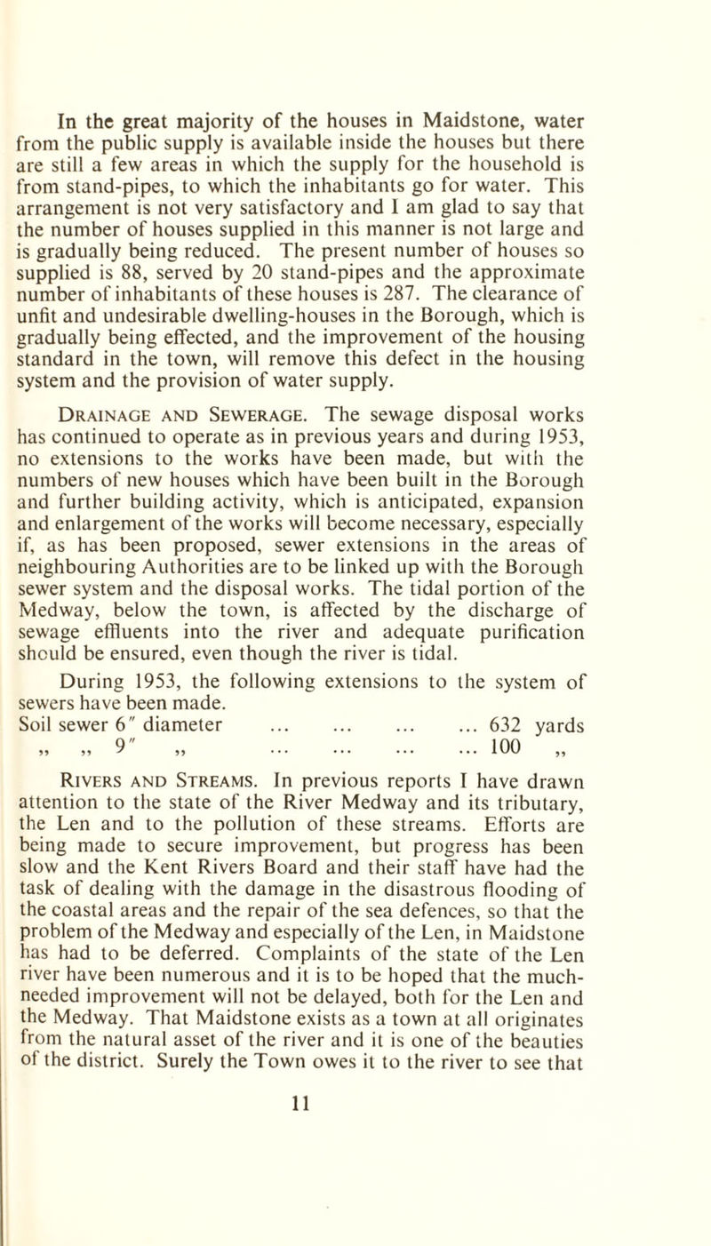 In the great majority of the houses in Maidstone, water from the public supply is available inside the houses but there are still a few areas in which the supply for the household is from stand-pipes, to which the inhabitants go for water. This arrangement is not very satisfactory and I am glad to say that the number of houses supplied in this manner is not large and is gradually being reduced. The present number of houses so supplied is 88, served by 20 stand-pipes and the approximate number of inhabitants of these houses is 287. The clearance of unfit and undesirable dwelling-houses in the Borough, which is gradually being effected, and the improvement of the housing standard in the town, will remove this defect in the housing system and the provision of water supply. Drainage and Sewerage. The sewage disposal works has continued to operate as in previous years and during 1953, no extensions to the works have been made, but with the numbers of new houses which have been built in the Borough and further building activity, which is anticipated, expansion and enlargement of the works will become necessary, especially if, as has been proposed, sewer extensions in the areas of neighbouring Authorities are to be linked up with the Borough sewer system and the disposal works. The tidal portion of the Medway, below the town, is affected by the discharge of sewage effluents into the river and adequate purification should be ensured, even though the river is tidal. During 1953, the following extensions to the system of sewers have been made. Soil sewer 6 diameter . 632 yards „ „ 9 „ .100 „ Rivers and Streams. In previous reports I have drawn attention to the state of the River Medway and its tributary, the Len and to the pollution of these streams. Efforts are being made to secure improvement, but progress has been slow and the Kent Rivers Board and their staff have had the task of dealing with the damage in the disastrous flooding of the coastal areas and the repair of the sea defences, so that the problem of the Medway and especially of the Len, in Maidstone has had to be deferred. Complaints of the state of the Len river have been numerous and it is to be hoped that the much- needed improvement will not be delayed, both for the Len and the Medway. That Maidstone exists as a town at all originates from the natural asset of the river and it is one of the beauties of the district. Surely the Town owes it to the river to see that