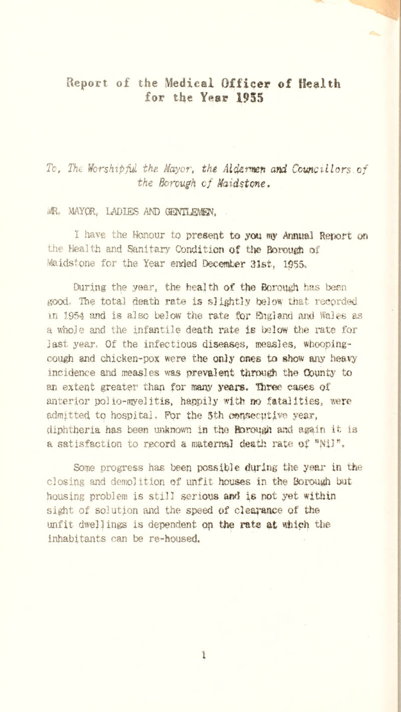 Report of the Medical Officer of Health for the Year 1955 To. Thi Worshipful the. Mayer, the Aldermen and Councillors of the Borough of Maidstone. 41 MAYOR, LADIES AND GENTLEMEN. I have the Honour to present to you my Annual Report on the Health and Sanitary Condition of the Borough of Maidstone for the Year ended December 31st, 1055, During the year, the health of the Borough has been good. The total death rate is slightly below that recorded m 1954 and is also below the rate for England and Wales as a w'noje and the infantile death rate is below the rate for last year. Of the infectious diseases, measles, whooping- cough and chicken-pox were the only ones to show any heavy incidence and measles was prevalent through the County to an extent greater than for many years. Three cases of anterior polio-myelitis, happily with no fatalities, were admitted to hospital. For the 5th consecutive year, diphtheria has been unknown in the Borough and again it is a satisfaction to record a maternal death rate of Nil. Some progress has been possible during the year in the closing and demolition of unfit houses in the Borough but housing problem is still serious and is not yet within sight of solution mid the speed of clearance of the unfit dwellings is dependent op the rata at which the inhabitants can be re^housed.