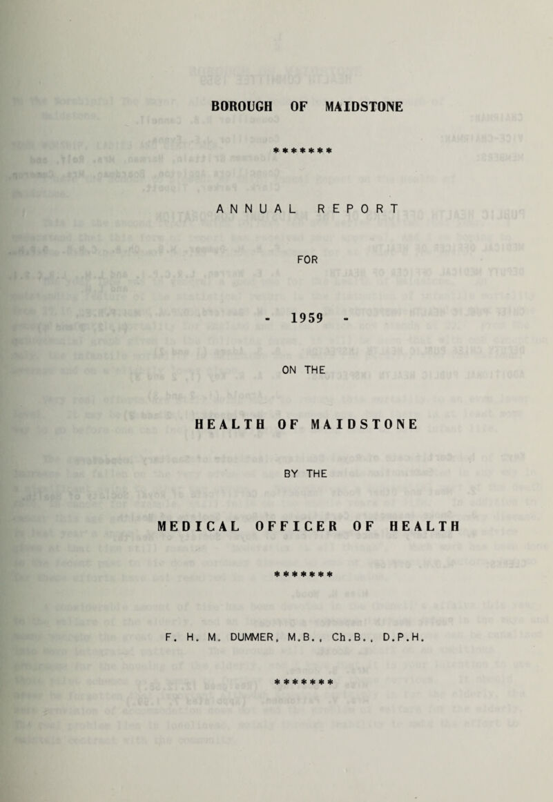 BOROUGH OF MAIDSTONE ******* ANNUAL REPORT FOR 1959 - ON THE HEALTH OF MAIDSTONE BY THE MEDICAL OFFICER OF HEALTH * * * * * * * F. H. M. DUMMER, M.B., Ch.B., D.P.H. *******