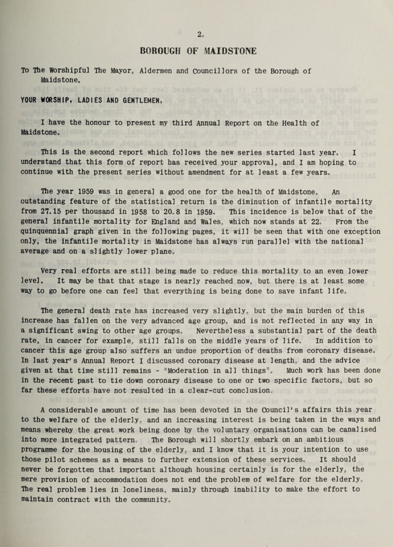 BOROUGH OF MAIDSTONE To The Worshipfu] The Mayor, Aldermen and Councillors of the Borough of Maidstone. YOUR WORSHIP, LADIES AND GENTLEMEN, I have the honour to present my third Annual Report on the Health of Maidstone. This is the second report which follows the new series started last year, I understand that this form of report has received your approval, and I am hoping to continue with the present series without amendment for at least a few years. The year 1959 was in general a good one for the health of Maidstone. An outstanding feature of the statistical return is the diminution of infantile mortality from 27,15 per thousand in 1958 to 20,8 in 1959. This incidence is below that of the general infantile mortality for England and Wales, which now stands at 22, Prom the quinquennial graph given in the following pages, it will be seen that with one exception only, the infantile mortality in Maidstone has always run parallel with the national average and on a slightly lower plane. Very real efforts are still being made to reduce this mortality to an even lower level. It may be that that stage is nearly reached now, but there is at least some way to go before one can feel that everything is being done to save infant life. The general death rate has increased very slightly, but the main burden of this increase has fallen on the very advanced age group, and is not reflected in any way in a significant swing to other age groups. Nevertheless a substantial part of the death rate, in cancer for example, still falls on the middle years of life. In addition to cancer this age group also suffers an undue proportion of deaths from coronary disease. In last year's Annual Report I discussed coronary disease at length, and the advice given at that time still remains - “Moderation in all things35. Much work has been done in the recent past to tie down coronary disease to one or two specific factors, but so far these efforts have not resulted in a clear-cut conclusion A considerable amount of time has been devoted in the Council's affairs this year to the welfare of the elderly, and an increasing interest is being taken in the ways and means whereby the great work being done by the voluntary organisations can be canalised into more integrated pattern The Borough will shortly embark on an ambitious programme for the housing of the elderly, and I know that it is your intention to use those pilot schemes as a means to further extension of these services. It should never be forgotten that important although housing certainly is for the elderly, the mere provision of accommodation does not end the problem of welfare for the elderly. The real problem lies in loneliness, mainly through inability to make the effort to maintain contract with the community.