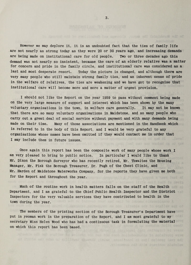 3f, However we may deplore it, it is an undoubted fact that the ties of family life are not nearly as strong today as they were 20 or 30 years ago,, and increasing demands are being made on institutional care for old people* Two or three decades ago this demand was not nearly so insistent, because the care of an elderly relative was a matter for concern and pride in the family circle, and institutional care was considered as a last and most desperate resort* Today the picture is changed, and although there are very many people who still maintain strong family ties, and an inherent sense of pride in the welfare of relatives, the ties are weakening and we have got to recognise that institutional care will become more and more a matter of urgent provision,, I should not like the Report on the year 1959 to pass without comment being made on the very large measure of support and interest which has been shown by the many voluntary organisations in the town, in welfare care generally* It may not be known that there are so many voluntary organisations in Maidstone, and so many people who carry out a great deal of social service without payment and with many demands being made on their time* Many of those associations are mentioned in the Handbook which is referred to in the body of this Report, and I would be very grateful to any organisations whose names have been omitted if they would contact me in order that I may include them in future issues* Once again this report has been the composite work of many people whose work I am very pleased to bring to public notice* In particular I would like to thank Mr. Dixon the Borough Surveyor who has recently retired, Mr* Thwaites the Housing Manager, Mr. Fisk the Borough Treasurer, Dr,, Pugh of the Chest Clinic, and Mr* Harden of Maidstone Waterworks Company, for the reports they have given me both for the Report and throughout the year* Much of the routine work in health matters falls on the staff of the Health Department, and I am grateful to the Chief Public Health Inspector and the District Inspectors for the very valuable services they have contributed to health in the town during the year* The members of the printing section of the Borough Treasurer s Department have put in yeoman work in the preparation of the Report, and I am most grateful to my secretary Miss Helen Wood who has had a continuous task in formulating the material on which this report has been based,