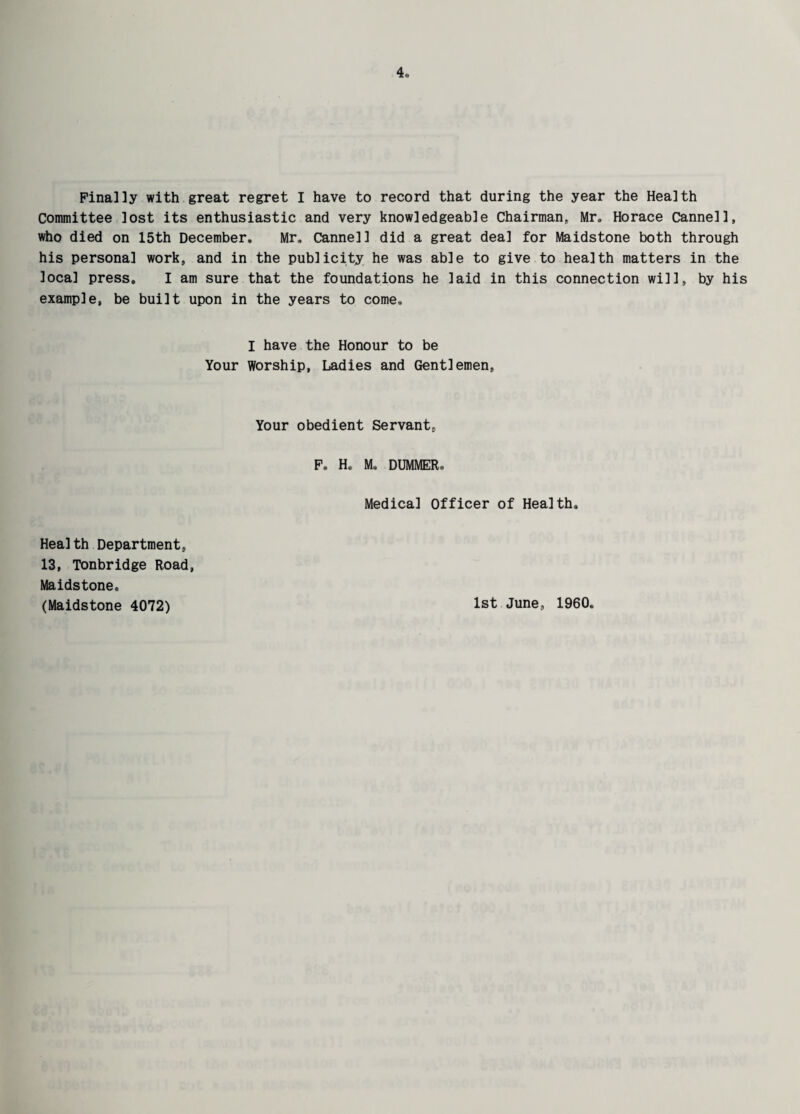 Finally with great regret I have to record that during the year the Health Committee lost its enthusiastic and very knowledgeable Chairman, Mr, Horace Cannell, who died on 15th December, Mr, Cannell did a great deal for Maidstone both through his persona] work, and in the publicity he was able to give to health matters in the local press. I am sure that the foundations he laid in this connection will, by his example, be built upon in the years to come, I have the Honour to be Your Worship, Ladies and Gentlemen, Your obedient Servant, F» He M. DUMMER, Medical Officer of Health, Health Department, 13, Tonbridge Road, Maidstone. (Maidstone 4072) 1st June, I960,
