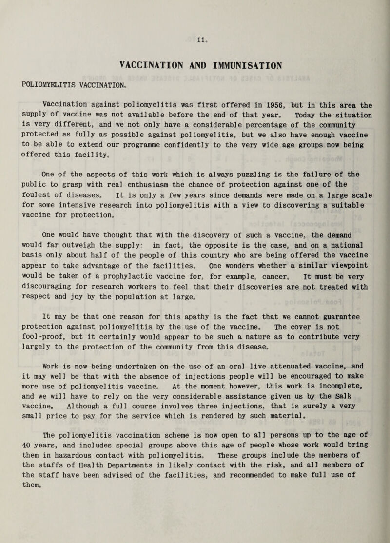 VACCINATION AND IMMUNISATION POLIOMYELITIS VACCINATION. Vaccination against poliomyelitis was first offered in 1956, but in this area the supply of vaccine was not available before the end of that year. Today the situation is very different, and we not only have a considerable percentage of the community protected as fully as possible against poliomyelitis, but we also have enough vaccine to be able to extend our programme confidently to the very wide age groups now being offered this facilitye One of the aspects of this work which is always puzzling is the failure of the public to grasp with real enthusiasm the chance of protection against one of the foulest of diseases. It is only a few years since demands were made on a large scale for some intensive research into poliomyelitis with a view to discovering a suitable vaccine for protection. One would have thought that with the discovery of such a vaccine, the demand would far outweigh the supply: in fact, the opposite is the case, and on a national basis only about half of the people of this country who are being offered the vaccine appear to take advantage of the facilities. One wonders whether a similar viewpoint would be taken of a prophylactic vaccine for, for example, cancer. It must be very discouraging for research workers to feel that their discoveries are not treated with respect and joy by the population at large. It may be that one reason for this apathy is the fact that we cannot guarantee protection against poliomyelitis by the use of the vaccine. The cover is not fool-proof, but it certainly would appear to be such a nature as to contribute very largely to the protection of the community from this disease. Work is now being undertaken on the use of an oral live attenuated vaccine, and it may well be that with the absence of injections people will be encouraged to make more use of poliomyelitis vaccine. At the moment however, this work is incomplete, and we will have to rely on the very considerable assistance given us by the Salk vaccine. Although a full course involves three injections, that is surely a very small price to pay for the service which is rendered by such materia]. The poliomyelitis vaccination scheme is now open to al1 persons up to the age of 40 years, and includes special groups above this age of people whose work would bring them in hazardous contact with poliomyelitis. These groups include the members of the staffs of Health Departments in likely contact with the risk, and all members of the staff have been advised of the facilities, and recommended to make full use of them.