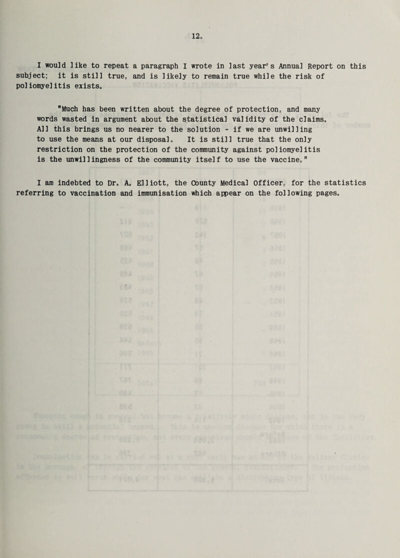I would like to repeat a paragraph I wrote in last year's Annual Report on this subject; it is still true, and is likely to remain true while the risk of poliomyelitis exists,, Much has been written about the degree of protection, and many words wasted in argument about the statistical validity of the claims. All this brings us no nearer to the solution - if we are unwilling to use the means at our disposal. It is still true that the only restriction on the protection of the community against poliomyelitis is the unwillingness of the community itself to use the vaccine, I am indebted to Dr, A, Elliott, the County Medical Officer, for the statistics referring to vaccination and immunisation which appear on the following pages.
