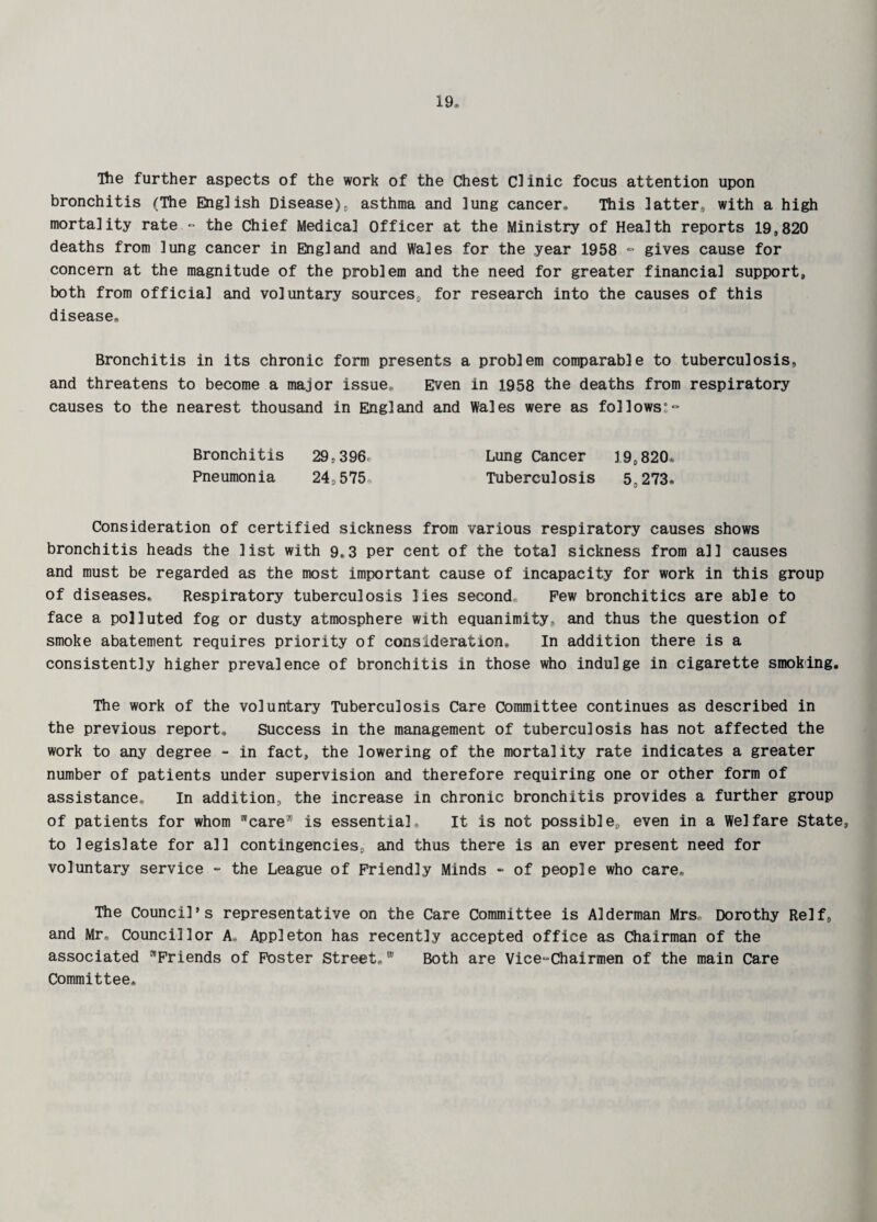 The further aspects of the work of the Chest Clinic focus attention upon bronchitis (The English Disease), asthma and lung cancer* This latter, with a high mortality rate - the Chief Medical Officer at the Ministry of Health reports 19,820 deaths from lung cancer in England and Wales for the year 1958 - gives cause for concern at the magnitude of the problem and the need for greater financial support, both from official and voluntary sources, for research into the causes of this disease* Bronchitis in its chronic form presents a problem comparable to tuberculosis, and threatens to become a major issue* Even in 1958 the deaths from respiratory causes to the nearest thousand in England and Wales were as follows:- Bronchitis 29,396 Lung Cancer 19,820, Pneumonia 24,575 Tuberculosis 5,273* Consideration of certified sickness from various respiratory causes shows bronchitis heads the list with 9*3 per cent of the total sickness from all causes and must be regarded as the most important cause of incapacity for work in this group of diseases* Respiratory tuberculosis lies second Pew bronchitics are able to face a polluted fog or dusty atmosphere with equanimity, and thus the question of smoke abatement requires priority of consideration* In addition there is a consistently higher prevalence of bronchitis in those who indulge in cigarette smoking. The work of the voluntary Tuberculosis Care Committee continues as described in the previous report. Success in the management of tuberculosis has not affected the work to any degree - in fact, the lowering of the mortality rate indicates a greater number of patients under supervision and therefore requiring one or other form of assistance* In addition, the increase in chronic bronchitis provides a further group of patients for whom care® is essential. It is not possible,, even in a Welfare State, to legislate for all contingencies, and thus there is an ever present need for voluntary service - the League of Friendly Minds - of people who care. The Council’s representative on the Care Committee is Alderman Mrs Dorothy Relf, and Mr* Councillor A, Appleton has recently accepted office as Chairman of the associated Friends of Foster Street,® Both are Vice-Chairmen of the main Care Committee,