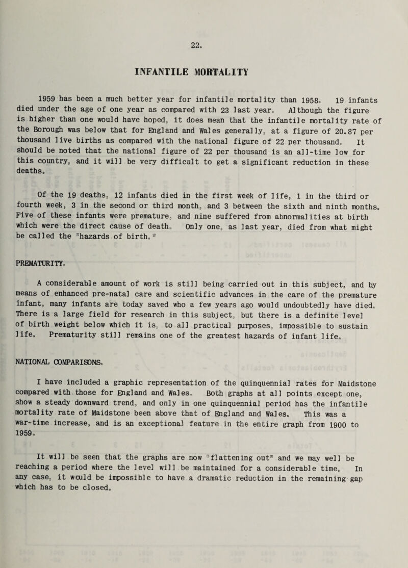 INFANTILE MORTALITY 1959 has been a much better year for infantile mortality than 1958. 19 infants died under the age of one year as compared with 23 last year* Although the figure is higher than one would have hoped, it does mean that the infantile mortality rate of the Borough was below that for England and Wales generally, at a figure of 20.87 per thousand live births as compared with the national figure of 22 per thousand. It should be noted that the national figure of 22 per thousand is an all-time low for this country, and it will be very difficult to get a significant reduction in these deaths. Of the 19 deaths, 12 infants died in the first week of life, 1 in the third or fourth week, 3 in the second or third month, and 3 between the sixth and ninth months. Five of these infants were premature, and nine suffered from abnormalities at birth which were the direct cause of death. Only one, as last year, died from what might be called the hazards of birth, PREMATURITY. A considerable amount of work is still being carried out in this subject, and by means of enhanced pre-natal care and scientific advances in the care of the premature infant, many infants are today saved who a few years ago would undoubtedly have died. There is a large field for research in this subject, but there is a definite level of birth weight below which it is, to all practical purposes, impossible to sustain life. Prematurity still remains one of the greatest hazards of infant life, NATIONAL COMPARISONS, I have included a graphic representation of the quinquennial rates for Maidstone compared with those for England and Wales, Both graphs at all points except one, show a steady downward trend, and only in one quinquennial period has the infantile mortality rate of Maidstone been above that of England and Wales. This was a war-time increase, and is an exceptional feature in the entire graph from 1900 to 1959. It will be seen that the graphs are now flattening out and we may well be reaching a period where the level will be maintained for a considerable time. In any case, it waild be impossible to have a dramatic reduction in the remaining gap which has to be closed.
