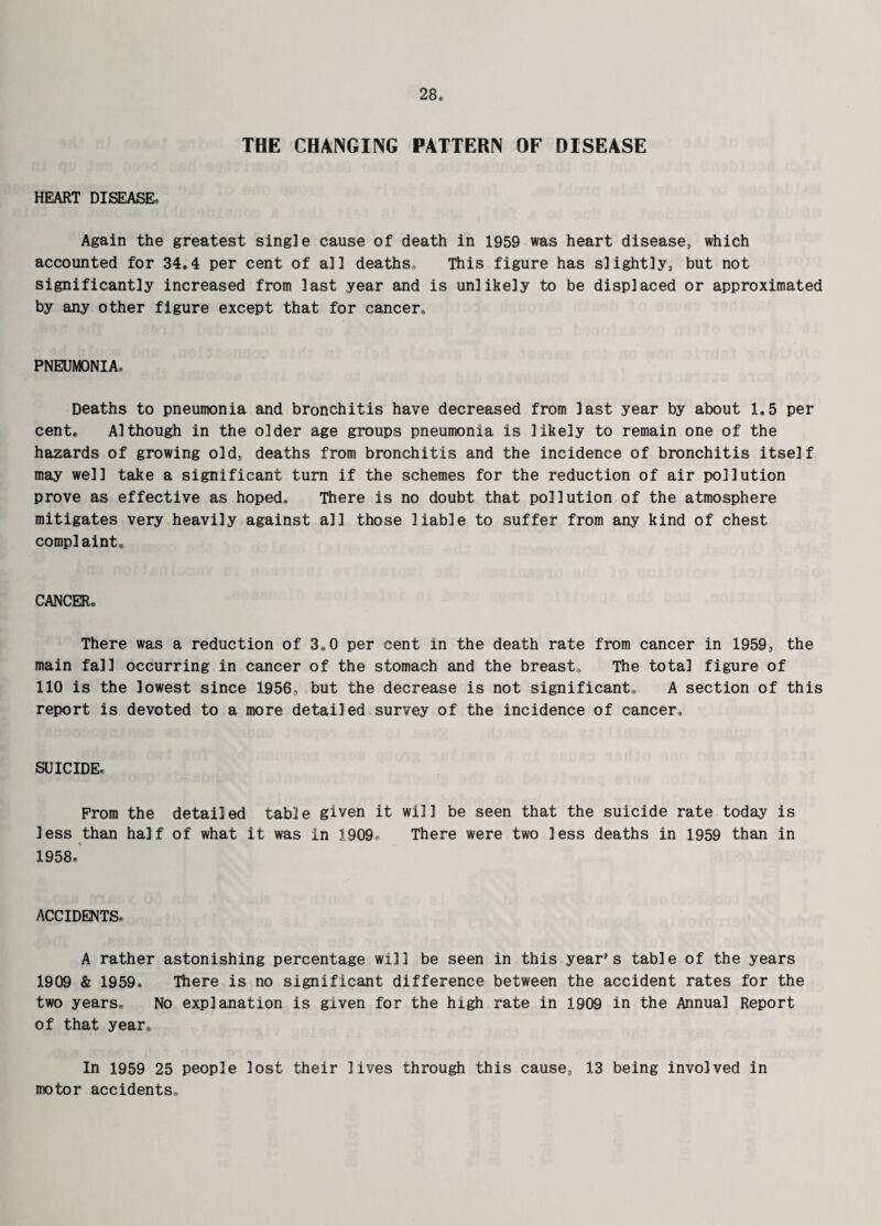 THE CHANGING PATTERN OF DISEASE HEART DISEASE, Again the greatest single cause of death in 1959 was heart disease, which accounted for 34*4 per cent of all deaths. This figure has slightly, but not significantly increased from last year and is unlikely to be displaced or approximated by any other figure except that for cancer, PNEUMONIA., Deaths to pneumonia and bronchitis have decreased from last year by about 1,5 per cent. Although in the older age groups pneumonia is likely to remain one of the hazards of growing old, deaths from bronchitis and the incidence of bronchitis itself may well take a significant turn if the schemes for the reduction of air pollution prove as effective as hoped. There is no doubt that pollution of the atmosphere mitigates very heavily against all those liable to suffer from any kind of chest complaint. CANCER. There was a reduction of 3,0 per cent in the death rate from cancer in 1959, the main fall occurring in cancer of the stomach and the breast. The total figure of 110 is the lowest since 1956, but the decrease is not significant, A section of this report is devoted to a more detailed survey of the incidence of cancer. SUICIDE. From the detailed table given it will be seen that the suicide rate today is less than half of what it was in 1909, There were two less deaths in 1959 than in 1958. ACCIDENTS. A rather astonishing percentage will be seen in this year’s table of the years 1909 & 1959, There is no significant difference between the accident rates for the two years. No explanation is given for the high rate in 1909 in the Annual Report of that year. In 1959 25 people lost their lives through this cause, 13 being involved in motor accidents.