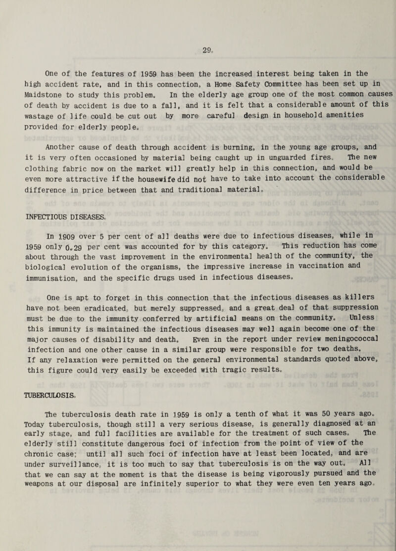 One of the features of 1959 has been the increased interest being taken in the high accident rate, and in this connection, a Home Safety Committee has been set up in Maidstone to study this problem. In the elderly age group one of the most common causes of death by accident is due to a fall, and it is felt that a considerable amount of this wastage of life could be cut out by more careful design in household amenities provided for elderly people. Another cause of death through accident is burning, in the young age groups, and it is very often occasioned by material being caught up in unguarded fires. The new clothing fabric now on the market will greatly help in this connection, and would be even more attractive if the housewife did hot have to take into account the considerable difference in price between that and traditional material* INFECTIOUS DISEASES. In 1909 over 5 per cent of all deaths were due to infectious diseases, while in 1959 only 0.29 per cent was accounted for by this category. This reduction has come about through the vast improvement in the environmental health of the community, the biological evolution of the organisms, the impressive increase in vaccination and immunisation, and the specific drugs used in infectious diseases. One is apt to forget in this connection that the infectious diseases as killers have not been eradicated, but merely suppressed, and a great deal of that suppression must be due to the immunity conferred by artificial means on the community. Unless this immunity is maintained the infectious diseases may well again become one of the major causes of disability and death. Even in the report under review meningococcal infection and one other cause in a similar group were responsible for two deaths. If any relaxation were permitted on the general environmental standards quoted above, this figure could very easily be exceeded with tragic results* TUBERCULOSIS,, The tuberculosis death rate in 1959 is only a tenth of what it was 50 years ago* Today tuberculosis, though still a very serious disease, is generally diagnosed at an early stage, and full facilities are available for the treatment of such cases. The elderly still constitute dangerous foci of infection from the point of view of the chronic case; until all such foci of infection have at least been located, and are under surveillance, it is too much to say that tuberculosis is on the way out. All that we can say at the moment is that the disease is being vigorously pursued and the weapons at our disposal are infinitely superior to what they were even ten years ago