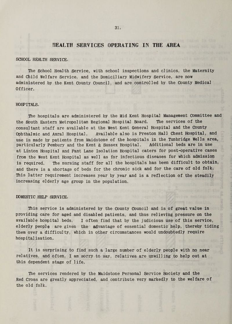 HEALTH SERVICES OPERATING IN THE AREA SCHOOL HEALTH SERVICE, The School Health Service,, with school inspections and clinics, the Maternity and Child Welfare Service, and the Domiciliary Midwifery Service,, are now administered by the Kent County Councilv and are controlled by the County Medical Officers HOSPITALS, The hospitals are administered by the Mid Kent Hospital Management committee and the South Eastern Metropolitan Regional Hospital Board, The services of the consultant staff are available at the West Kent General Hospital and the County Ophthalmic and Aural Hospital, Available also is Preston Hall Chest Hospital, and use is made by patients from Maidstone of the hospitals in the Tunbridge Wells area, particularly Pembury and the Kent & Sussex Hospital, Additional beds are in use at Linton Hospital and Fant Lane Isolation Hospital caters for post-operative cases from the West Kent Hospital as well as for infectious diseases for which admission is required® The nursing staff for all the hospitals has been difficult to obtain, and there is a shortage of beds for the chronic sick and for the care of old folk* This latter requirement increases year by year and is a reflection of the steadily increasing elderly age group in the population, DOMESTIC HELP SERVICE, This service is administered by the County Council and is of great value in providing care for aged and disabled patients, and thus relieving pressure on the available hospital beds, I often find that by the judicious use of this service, elderly people are given the advantage of essential domestic help, thereby tiding them over a difficulty, which in other circumstances would undoubtedly require hospitalisation. It is surprising to find such a large number of elderly people with no near relatives, and often, I am sorry to say, relatives are unwilling to help out at this dependent stage of life* The services rendered by the Maidstone Personal Service Society and the Red Cross are greatly appreciated, and contribute very markedly to the welfare of the old folk.