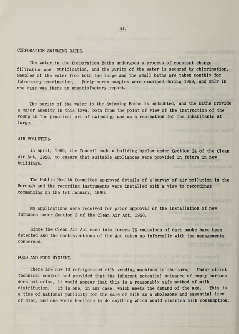 CORPORATION SWIMMING BATHS. The water in the Corporation Baths undergoes a process of constant change filtration and purification, and the purity of the water is secured by chlorination. Samples of the water from both the large and the small baths are taken monthly for laboratory examination. Forty-seven samples were examined during 1959, and only in one case was there an unsatisfactory report. The purity of the water in the Swimming Baths is undoubted, and the baths provide a major amenity in this town, both from the point of view of the instruction of the young in the practical art of swimming, and as a recreation for the inhabitants at large. AIR POLLUTION. In April, 1959, the Council made a building byelaw under Section 24 of the Clean Air Act, 1956, to ensure that suitable appliances were provided in future in new buildings. The Public Health Committee approved details of a survey of air pollution in the Borough and the recording instruments were installed with a view to recordings commencing on the 1st January, 1960. No applications were received for prior approval of the installation of new furnaces under Section 3 of the Clean Air Act, 1956. Since the Clean Air Act came into forces 76 emissions of dark smoke have been detected and the contraventions of the Act taken up informally with the managements concerned. POOD AND FOOD HYGIENE, There are now 13 refrigerated milk vending machines in the town. Under strict technical control and provided that the inherent potential nuisance of empty cartons does not arise, it would appear that this is a reasonably safe method of milk distribution. It is one, in any case, which meets the demand of the age. This is a time of national publicity for the sale of milk as a wholesome and essential item of diet, and one would hesitate to do anything which would diminish milk consumption.
