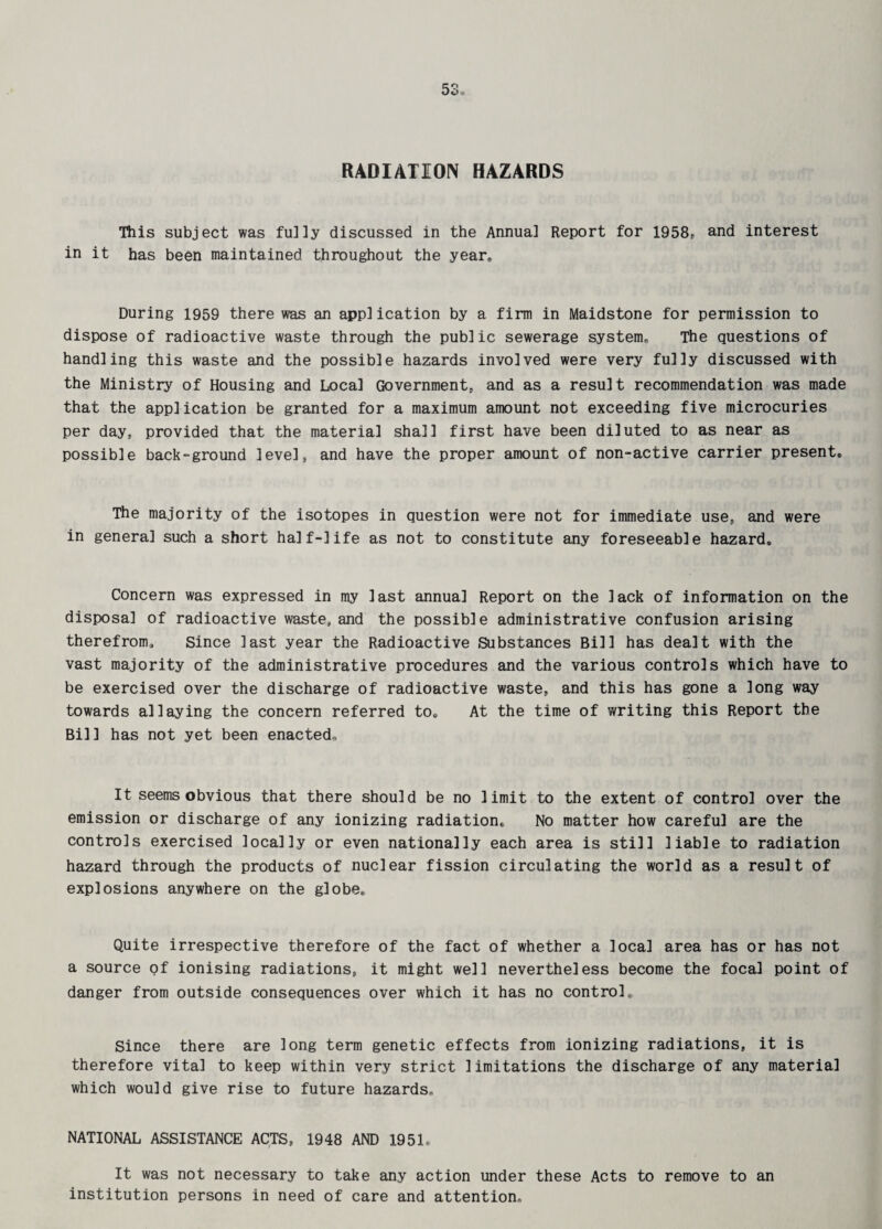 RADIATION HAZARDS This subject was fully discussed in the Annua] Report for 1958, and interest in it has been maintained throughout the year* During 1959 there was an application by a firm in Maidstone for permission to dispose of radioactive waste through the public sewerage system* The questions of handling this waste and the possible hazards involved were very fully discussed with the Ministry of Housing and Local Government, and as a result recommendation was made that the application be granted for a maximum amount not exceeding five microcuries per day, provided that the material shall first have been diluted to as near as possible back-ground level, and have the proper amount of non-active carrier present. The majority of the isotopes in question were not for immediate use, and were in genera] such a short half-life as not to constitute any foreseeable hazard. Concern was expressed in my last annual Report on the lack of information on the disposal of radioactive waste, and the possible administrative confusion arising therefrom. Since last year the Radioactive Substances Bill has dealt with the vast majority of the administrative procedures and the various controls which have to be exercised over the discharge of radioactive waste, and this has gone a long way towards allaying the concern referred to. At the time of writing this Report the Bil1 has not yet been enacted* It seems obvious that there should be no limit to the extent of control over the emission or discharge of any ionizing radiation. No matter how careful are the controls exercised locally or even nationally each area is still liable to radiation hazard through the products of nuclear fission circulating the world as a result of explosions anywhere on the globe. Quite irrespective therefore of the fact of whether a local area has or has not a source pf ionising radiations, it might well nevertheless become the focal point of danger from outside consequences over which it has no control. Since there are long term genetic effects from ionizing radiations, it is therefore vital to keep within very strict limitations the discharge of any material which would give rise to future hazards, NATIONAL ASSISTANCE ACTS, 1948 AND 1951. It was not necessary to take any action under these Acts to remove to an institution persons in need of care and attention.