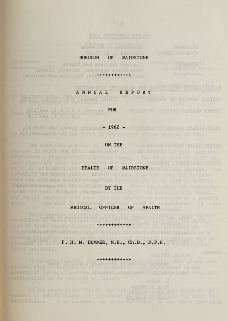 BOROUGH OF MAIDSTONE ++++++++++++ ANNUAL REPORT FOR - 1962 - ON THE HEALTH OF MAIDSTONE BY THE MEDICAL OFFICER OF HEALTH F. H. M. DUMMER, M.B., Ch.B., D.P.H. +*+♦♦+++++++