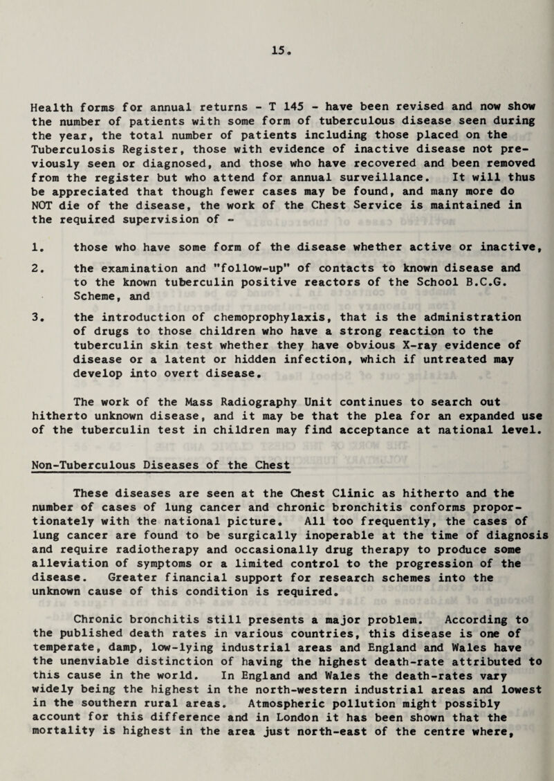 Health forms for annual returns - T 145 - have been revised and now show the number of patients with some form of tuberculous disease seen during the year, the total number of patients including those placed on the Tuberculosis Register, those with evidence of inactive disease not pre¬ viously seen or diagnosed, and those who have recovered and been removed from the register but who attend for annual surveillance. It will thus be appreciated that though fewer cases may be found, and many more do NOT die of the disease, the work of the Chest Service is maintained in the required supervision of - 1. those who have some form of the disease whether active or inactive, 2. the examination and ’’follow-up'* of contacts to known disease and to the known tuberculin positive reactors of the School B.C.G. Scheme, and 3. the introduction of chemoprophylaxis, that is the administration of drugs to those children who have a strong reaction to the tuberculin skin test whether they have obvious X-ray evidence of disease or a latent or hidden infection, which if untreated may develop into overt disease. The work of the Mass Radiography Unit continues to search out hitherto unknown disease, and it may be that the plea for an expanded use of the tuberculin test in children may find acceptance at national level. Non-Tuberculous Diseases of the Chest These diseases are seen at the Chest Clinic as hitherto and the number of cases of lung cancer and chronic bronchitis conforms propor¬ tionately with the national picture. All too frequently, the cases of lung cancer are found to be surgically inoperable at the time of diagnosis and require radiotherapy and occasionally drug therapy to produce some alleviation of symptoms or a limited control to the progression of the disease. Greater financial support for research schemes into the unknown cause of this condition is required. Chronic bronchitis still presents a major problem. According to the published death rates in various countries, this disease is one of temperate, damp, low-lying industrial areas and England and Wales have the unenviable distinction of having the highest death-rate attributed to this cause in the world. In England and Wales the death-rates vary widely being the highest in the north-western industrial areas and lowest in the southern rural areas. Atmospheric pollution might possibly account for this difference and in London it has been shown that the mortality is highest in the area just north-east of the centre where.