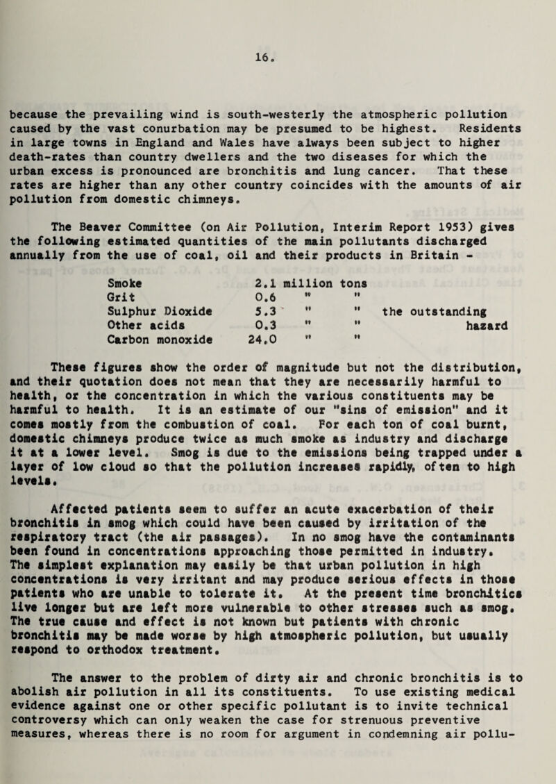 because the prevailing wind is south-westerly the atmospheric pollution caused by the vast conurbation may be presumed to be highest. Residents in large towns in England and Wales have always been subject to higher death-rates than country dwellers and the two diseases for which the urban excess is pronounced are bronchitis and lung cancer. That these rates are higher than any other country coincides with the amounts of air pollution from domestic chimneys. The Beaver Committee (on Air Pollution, Interim Report 1953) gives the following estimated quantities of the main pollutants discharged annually from the use of coal, oil and their products in Britain - Smoke 2.1 million tons Grit 0.6 H it Sulphur Dioxide 5.3 > H it the outstanding Other acids 0.3 ft it hazard Carbon monoxide 24,0 If it These figures show the order of magnitude but not the distribution, and their quotation does not mean that they are necessarily harmful to health, or the concentration in which the various constituents may be harmful to health. It is an estimate of our sins of emission and it comes mostly from the combustion of coal. For each ton of coal burnt, domestic chimneys produce twice as much smoke as industry and discharge it at a lower level. Smog is due to the emissions being trapped under a layer of low cloud so that the pollution increases rapidly, often to high levels. Affected patients seem to suffer an acute exacerbation of their bronchitis in smog which could have been caused by irritation of the respiratory tract (the air passages). In no smog have the contaminants been found in concentrations approaching those permitted in industry. The simplest explanation may easily be that urban pollution in high concentrations is very irritant and may produce serious effects in those patients who are unable to tolerate it. At the present time bronchitic* live longer but are left more vulnerable to other stresses such as smog. The true cause and effect is not known but patients with chronic bronchitis may be made worse by high atmospheric pollution, but usually respond to orthodox treatment. The answer to the problem of dirty air and chronic bronchitis is to abolish air pollution in all its constituents. To use existing medical evidence against one or other specific pollutant is to invite technical controversy which can only weaken the case for strenuous preventive measures, whereas there is no room for argument in condemning air pollu-