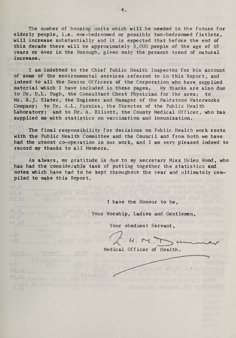 The number of housing units which will be needed in the future for elderly people, i„e. one-bedroomed or possibly two-bedroomed flatlets, will increase substantially and it is expected that before the end of this decade there will be approximately 8,000 people of the age of 65 years or over in the Borough, given only the present trend of natural increase0 I am indebted to the Chief Public Health Inspector for his account of some of the environmental services referred to in this Report, and indeed to all the Senior Officers of the Corporation who have supplied material which I have included in these pages0 My thanks are also due to Dr. D.L. Pugh, the Consultant Chest Physician for the area; to Mr0 Rojo Slater, the Engineer and Manager of the Maidstone Waterworks Company; to Dr. A.L. Furniss, the Director of the Public Health Laboratory; and to Dr. A. Elliott, the County Medical Officer, who has supplied me with statistics on vaccination and immunisation. The final responsibility for decisions on Public Health work rests with the Public Health Committee and the Council and from both we have had the utmost co-operation in our work, and I am very pleased indeed to record ray thanks to all Members. As always, my gratitude is due to my secretary Miss Helen Wood, who has had the considerable task of putting together the statistics and notes which have had to be kept throughout the year and ultimately com¬ piled to make this Report. I have the Honour to be, Your Worship, Ladies and Gentlemen, Your obedient Servant,