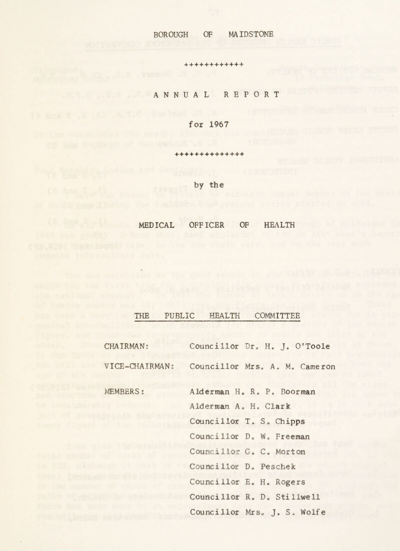 BOROUGH OF MAIDSTONE + + + 4-+ + + +++ + + ANNUAL REPORT for 1967 ++++++++++++++ by the MEDICAL OFFICER OF HEALTH THE PUBLIC HEALTH COMMITTEE CHAIRMAN; Councillor Dr. H. J0 O’Toole VICE-CHAIRMAN; Councillor Mrs. A„ M0 Cameron MEMBERS; Alderman H. R0 P„ Boorman Alderman A. H. Clark Cou nc i 1 lor T* S . Ch I pps Councillor D0 W0 Freeman Councillor G« Co Morton Counc i 1 lor D 0 Pe schek Councillor E0 H* Rogers Councillor R* Do Stillwell Councillor Mrs0 J» So Wolfe