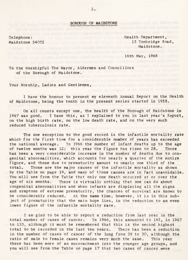 BOROUGH OF MAIDSTONE Telephone: Maidstone 54072 16th Mays 1968 Health Department, 13 Tonbridge Road, Maidstone , To the Worshipful The Mayor, Aldermen and Councillors of the Borough of Maidstone., Your Worship, Ladies and Gentlemen, I have the honour to present my eleventh Annual Report on the Health of Maidstone, being the tenth in the present series started in 1958* V. On all counts except one, the health of the Borough of Maidstone in 1967 was good, I base this, as I explained to you in last year’s Report, on the high birth rate, on the low death rate, and on the very much reduced tuberculosis rate. The one exception to the good record is the infantile mortality rate which for the first time for a considerable number of years has exceeded the national average. In 1966 the number of infant deaths up to the age of twelve months was 12; this year the figure has risen to 28, There has been a very considerable increase in the number of deaths due to con¬ genital abnormalities, which accounts for nearly a quarter of the entire figure, and those due to prematurity amount to nearly one third of the total. Those are the major causes of the infantile mortality as shown by the Table on page 19, and many of those causes are in fact unavoidable. You will see from the Table that only one death occurred at or over the age of six months. There is virtually nothing that one can do about congenital abnormalities and when infants are displaying all the signs and symptoms of extreme prematurity * the chances of survival are known to be considerably reduced. At the same time, however, It is in this sub¬ ject of prematurity that the main hope lies, in the reduction to an even lower figure of the infantile mortality rate, I am glad to be able to report a reduction from last year in the total number of cases of cancer. In 1966, this amounted to 145, in 1967 to 133, although it must be remembered that this is the second highest total to be recorded in the last ten years. There has been a reduction in the number of cases of cancer of the lung from 38 to 30, although the ratio of male to female cases remains very much the same. This year there has been more of an encroachment into the younger age groups, and you will see from the Table on page 17 that two cases of cancer were
