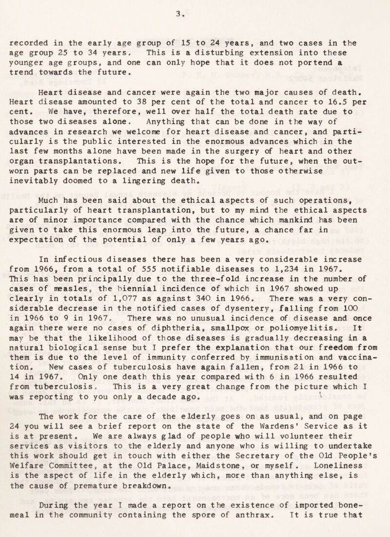 recorded in the early age group of 15 to 24 years, and two cases in the age group 25 to 34 years. This is a disturbing extension into these younger age groups, and one can only hope that it does not portend a trend towards the future. Heart disease and cancer were again the two major causes of death. Heart disease amounted to 38 per cent of the total and cancer to 16.5 per cent. We have, therefore, well over half the total death rate due to those two diseases alone. Anything that can be done in the way of advances in research we welcome for heart disease and cancer, and parti¬ cularly is the public interested in the enormous advances which in the last few months alone have been made in the surgery of heart and other organ transplantations. This is the hope for the future, when the out¬ worn parts can be replaced and new life given to those otherwise inevitably doomed to a lingering death. Much has been said about the ethical aspects of such operations, particularly of heart transplantation, but to my mind the ethical aspects are of minor importance compared with the chance which mankind has been given to take this enormous leap into the future, a chance far in expectation of the potential of only a few years ago. In infectious diseases there has been a very considerable increase from 1966, from a total of 555 notifiable diseases to 1,234 in 1967. This has been principally due to the three-fold increase in the number of cases of measles, the biennial incidence of which in 1967 showed up clearly in totals of 1,077 as against 340 in 1966. There was a very con¬ siderable decrease in the notified cases of dysentery, falling from 100 in 1966 to 9 in 1967. There was no unusual incidence of disease and once again there were no cases of diphtheria, smallpox or poliomyelitis. It may be that the likelihood of those diseases is gradually decreasing in a natural biological sense but I prefer the explanation that our freedom from them is due to the level of immunity conferred by immunisation and vaccina¬ tion. New cases of tuberculosis have again fallen, from 21 in 1966 to 14 in 1967. Only one death this year compared with 6 in 1966 resulted from tuberculosis. This is a very great change from the picture which I was reporting to you only a decade ago. * The work for the care of the elderly goes on as usual, and on page 24 you will see a brief report on the state of the Wardens9 Service as it is at present. We are always glad of people who will volunteer their services as visitors to the elderly and anyone who is willing to undertake this work should get in touch with either the Secretary of the Old People's Welfare Committee, at the Old Palace, Maidstone, or myself. Loneliness is the aspect of life in the elderly which, more than anything else, is the cause of premature breakdown. During the year I made a report on the existence of imported bone- meal in the community containing the spore of anthrax. It is true that