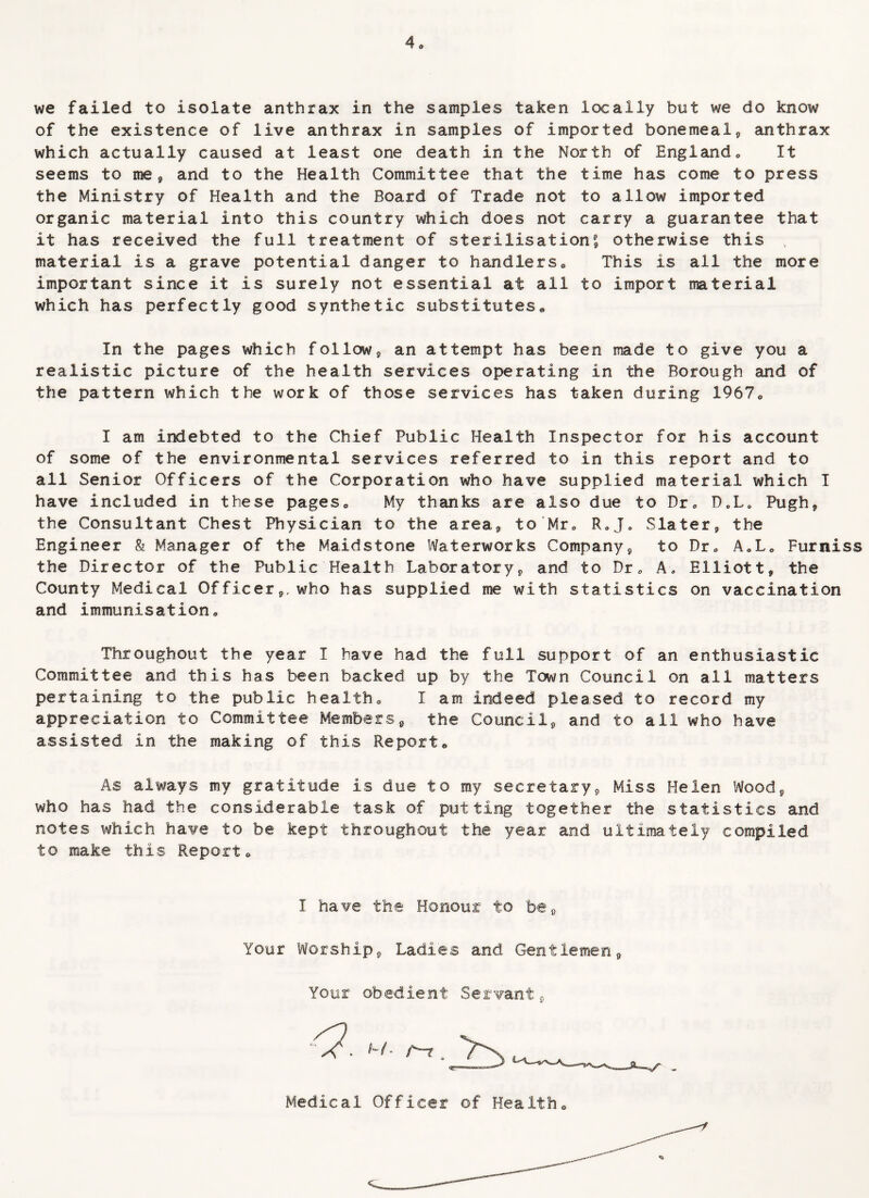 we failed to isolate anthrax in the samples taken locally but we do know of the existence of live anthrax in samples of imported bonemeal* anthrax which actually caused at least one death in the North of England. It seems to me* and to the Health Committee that the time has come to press the Ministry of Health and the Board of Trade not to allow imported organic material into this country which does not carry a guarantee that it has received the full treatment of sterilisation £ otherwise this , material is a grave potential danger to handlers* This is all the more important since it is surely not essential at all to import material which has perfectly good synthetic substitutes* In the pages which follow* an attempt has been made to give you a realistic picture of the health services operating in the Borough and of the pattern which the work of those services has taken during 1967* I am indebted to the Chief Public Health Inspector for his account of some of the environmental services referred to in this report and to all Senior Officers of the Corporation who have supplied material which I have included in these pages* My thanks are also due to Dr* D.I,* Pugh* the Consultant Chest Physician to the area* to Mr* R*J0 Slater* the Engineer & Manager of the Maidstone Waterworks Company* to Dr* A*L* Furniss the Director of the Public Health Laboratory* and to Dr* A. Elliott* the County Medical Officer*, who has supplied me with statistics on vaccination and immunisation* Throughout the year I have had the full support of an enthusiastic Committee and this has been backed up by the Town Council on all matters pertaining to the public health* I am indeed pleased to record my appreciation to Committee Members* the Council* and to all who have assisted in the making of this Report* As always my gratitude is due to my secretary* Miss Helen Wood* who has had the considerable task of putting together the statistics and notes which have to be kept throughout the year and ultimately compiled to make this Report* I have the Honour to be* Your Worship* Ladies and Gentlemen* Your obedient Servant* Medical Officer of Health*