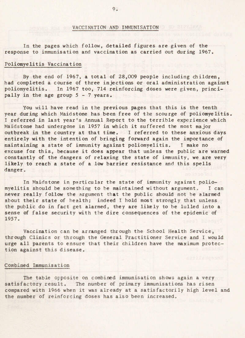 VACCINATION AND IMMUNISATION In the pages which follow, detailed figures are given of the response to immunisation and vaccination as carried out during 1967* Poliomyelitis Vaccination By the end of 1967, a total of 28,009 people including children, had completed a course of three injections or oral administration against poliomyelitis* In 1967 too, 714 reinforcing doses were given, princi- pally in the age group 5-7 years * You will have read in the previous pages that this is the tenth year during which Maidstone has been free of the scourge of poliomyelitis, I referred in last year9s Annual Report to the terrible experience which Maidstone had undergone in 1957 in which it suffered the most major outbreak in the country at that time* I referred to these anxious days entirely with the intention of bringing forward again the importance of maintaining a state of immunity against poliomyelitis, I make no excuse for this, because it does appear that unless the public are warned constantly of the dangers of relaxing the state of immunity, we are very likely to reach a state of a low barrier resistance and this spells danger. In Maidstone in particular the state of immunity against polio¬ myelitis should be something to be maintained without argument, I can never really follow the argument that the public should not be alarmed about their state of health? indeed I hold most strongly that unless the public do in fact get alarmed, they are likely to be lulled into a sense of false security with the dire consequences of the epidemic of 1957 „ Vaccination can be arranged through the School Health Service, through Clinics or through the General Practitioner Service and I would urge all parents to ensure that their children have the maximum protec¬ tion against this disease,, Combined Immunisation The table opposite on combined immunisation shows again a very satisfactory result • The number of primary immunisations has risen compared, with 1966 when it was already at a satisfactorily high level and the number of reinforcing doses has also been increased„