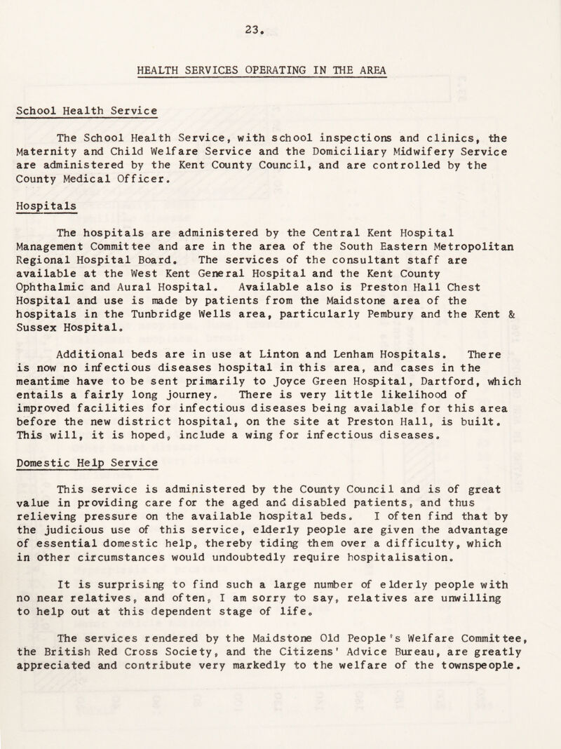 HEALTH SERVICES OPERATING IN THE AREA School Health Service The School Health Service, with school inspections and clinics, the Maternity and Child Welfare Service and the Domiciliary Midwifery Service are administered by the Kent County Council, and are controlled by the County Medical Officer. Hospitals The hospitals are administered by the Central Kent Hospital Management Committee and are in the area of the South Eastern Metropolitan Regional Hospital Board. The services of the consultant staff are available at the West Kent General Hospital and the Kent County Ophthalmic and Aural Hospitalo Available also is Preston Hall Chest Hospital and use is made by patients from the Maidstone area of the hospitals in the Tunbridge Wells area, particularly Pembury and the Kent & Sussex Hospitalo Additional beds are in use at Linton and Lenham Hospitals. There is now no infectious diseases hospital in this area, and cases in the meantime have to be sent primarily to Joyce Green Hospital, Hartford, which entails a fairly long journey. There is very little likelihood of improved facilities for infectious diseases being available for this area before the new district hospital, on the site at Preston Hall, is built. This will, it is hoped, include a wing for infectious diseases. Domestic Help Service This service is administered by the County Council and is of great value in providing care for the aged and disabled patients, and thus relieving pressure on the available hospital beds. I often find that by the judicious use of this service, elderly people are given the advantage of essential domestic help, thereby tiding them over a difficulty, which in other circumstances would undoubtedly require hospitalisation. It is surprising to find such a large number of elderly people with no near relatives, and often, I am sorry to say, relatives are unwilling to help out at this dependent stage of life. The services rendered by the Maidstone Old People9s Welfare Committee, the British Red Cross Society, and the Citizens' Advice Bureau, are greatly appreciated and contribute very markedly to the welfare of the townspeople.