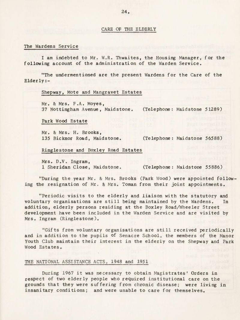 CARE OF THE ELDERLY The Wardens Service I am indebted to Mr. W.R. Thwaites, the Housing Manager, for the following account of the administration of the Warden Service. The undermentioned are the present Wardens for the Care of the Elderly s- Shepway, Mote and Mangravet Estates Mr. & Mrs. F.A. Moyes, 37 Nottingham Avenue, Maidstone. (Telephone: Maidstone 51289) Park Wood Estate Mr. & Mrs. H. Brooks, 135 Bicknor Road, Maidstone. (Telephone: Maidstone 56588) Ringlestone and Boxley Road Estates Mrs. D.V. Ingram, 1 Sheridan Close, Maidstone. (Telephone: Maidstone 55886) During the year Mr. & Mrs. Brooks (Park Wood) were appointed follow¬ ing the resignation of Mr. & Mrs. Toman from their joint appointments. Periodic visits to the elderly and liaison with the statutory and voluntary organisations are still being maintained by the Wardens. In addition, elderly persons residing at the Boxley Road/Wheeler Street development have been included in the Warden Service and are visited by Mrs. Ingram (Ringlestone). Gifts from voluntary organisations are still received periodically and in addition to the pupils of Senacre School, the members of the Manor Youth Club maintain their interest in the elderly on the Shepway and Park Wood Estates. THE NATIONAL ASSISTANCE ACTS, 1948 and 1951 During 1967 if was necessary to obtain Magistrates9 Orders in respect of two elderly people who required institutional care on the grounds that they were suffering from chronic disease; were living in insanitary conditions; and were unable to care for themselves.
