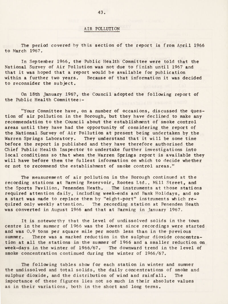 43* AIR POLLUTION The period covered by this section of the report is from April 1966 to March 1967, In September 1966, the Public Health Committee were told that the National Survey of Air Pollution was not due to finish until 1967 and that it was hoped that a report would be available for publication within a further two years. Because of that information it was decided to reconsider the subject* On 18th January 1967, the Council adopted the following report of the Public Health Committee Your Committee have, on a number of occasions, discussed the ques¬ tion of air pollution in the Borough, but they have declined to make any recommendation to the Council about the establishment of smoke control areas until they have had the opportunity of considering the report of the National Survey of Air Pollution at present being undertaken by the Warren Springs Laboratory* They understand that it will be some time before the report is published and they have therefore authorised the Chief Public Health Inspector to undertake further investigations into local conditions so that when the Warren Springs report is available they will have before them the fullest information on which to decide whether or not to recommend the establishment of smoke control areas,” The measurement of air pollution in the Borough continued at the recording stations at Barming Reservoir, Rootes Ltd,, Mill Street, and the Sports Pavilion, Penenden Heath* The instruments at those stations required attention daily, including week-ends and Bank Holidays, and so a start was made to replace them by eight-port” instruments which re¬ quired only weekly attention. The recording station at Penenden Heath was converted in August 1966 and that at Barming in January 1967. It is noteworthy that the level of undissolved solids in the town centre in the summer of 1966 was the lowest since recordings were started and was 0*9 tons per square mile per month less than in the previous summer* There was a marked reduction in the sulphur dioxide concentra¬ tion at all the stations in the summer of 1966 and a smaller reduction on week-days in the winter of 1966/67* The downward trend in the level of smoke concentration continued during the winter of 1966/67* The following tables show for each station in winter and summer the undissolved and total solids, the daily concentrations of smoke and sulphur dioxide, and the distribution of wind and rainfall* The importance of these figures lies not so much in their absolute values as in their variations, both in the short and long terms.