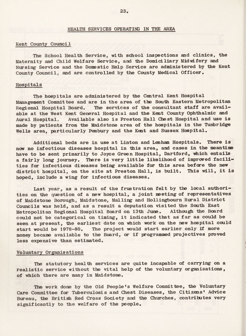 23* HEALTH SERVICES OPERATING IN THE AREA Kent County Council The School Health Service, with school inspections and clinics, the Maternity and Child Welfare Service, and the Domiciliary Midwifery and Nursing Service and the Domestic Help Service are administered by the Kent County Council, and are controlled by the County Medical Officer. The hospitals are administered by the Central Kent Hospital Management Committee and are in the area of the SouHi Eastern Metropolitan Regional Hospital Board* The services of the consultant staff are avail¬ able at the West Kent General Hospital and the Kent County Ophthalmic and Aural Hospital* Available also is Preston Hall Chest Hospital and use is made by patients from the Maidstone area of the hospitals in the Tunbridge Wells area, particularly Pen bury and the Kent and Sussex Hospital. Additional beds are in use at Linton and Lenham Hospitals. There is now no infectious diseases hospital in this area, and cases in the meantime have to be sent primarily to Joyce Green Hospital, Dartford, which entails a fairly long journey. There is very little likelihood of improved facili¬ ties for infectious diseases being available for this area before the new district hospital, on the site at Preston Hall, is built. This will, it is hoped, include a wing for infectious diseases. Last year, as a result of the frustration felt by the local authori¬ ties on the question of a new hospital, a joint meeting of representatives of Maidstone Borough, Maidstone, Mailing and Hollingbourn Rural District Councils was held, and as a result a deputation visited the South East Metropolitan Regional Hospital Board on 13th June. Although the Board could not be categorical on timing, it indicated that as far as could be seen at present, the earliest date on which work on the new hospital could start would be 1978=80. The project would start earlier only if more money became available to the Board, or if programmed projectives proved less expensive than estimated. The statutory health services are quite incapable of carrying on a realistic service without the vital help of the voluntary organisations, of which there are many in Maidstone. The work done by the Old People*s Welfare Committee, the Voluntary Care Committee for Tuberculosis and Chest Diseases, the Citizens* Advice Bureau, the British Red Cross Society and the Churches, contributes very significantly to the welfare of the people#