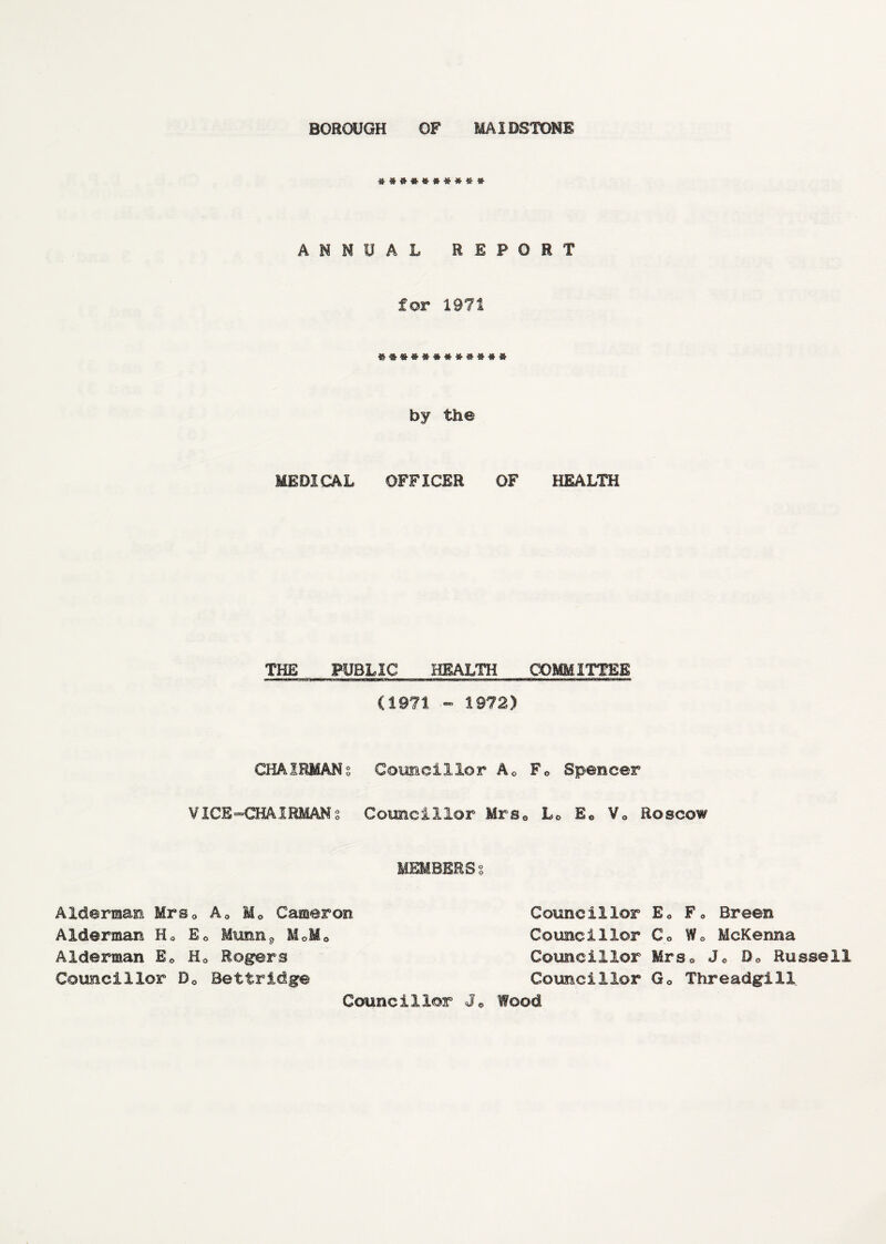 ANNUAL REPORT for 1971 by the MEDICAL OFFICER OF HEALTH THE PUBLIC HEALTH COMMITTEE i ■ iiir-j: ,n—iirwu mum.11 in « w wr miim—w‘iwr—ar.irmup (1971 - 1972) CHAIRMANS Councillor Ac F« Spencer VICE^CHAIRMANs Councillor Mrs0 Lc E0 V0 Roscow MEMBERSo Alderman Mrs0 A0 Me Cameron Alderman Hc Ee Umm9 M0M0 Alderman Ee H0 Rogers Councillor D0 Bettridge Councillor E* F» Breen Councillor Co Wo McKenna Councillor Mrsa Jo 0o Russell Councillor Go Threadgill Councillor Jo Wood