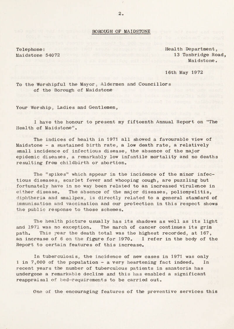 BOROUGH OF MAIDSTONE Telephone s Maidstone 54072 Health Department* 13 Tonbridge Road* Maidstone * 16th May 1972 To the Worshipful the Mayor* Aldermen and Councillors of the Borough of Maidstone Your Worship* Ladies and Gentlemen* I have the honour to present my fifteenth Annual Report on ’’The Health of Maidstone® The indices of health in 1971 all showed a favourable view of Maidstone - a sustained birth rate* a low death rate* a relatively small incidence of infectious disease* the absence of the major epidemic diseases* a remarkably low infantile mortality and no deaths resulting from childbirth or abortion* The spikes'* which appear in the incidence of the minor infec¬ tious diseases* scarlet fever and whooping cough* are puzzling but fortunately have in no way been related to an increased virulence in either disease* The absence of the major diseases* poliomyelitis* diphtheria and smallpox* is directly related to a general standard of immunisation and vaccination and our protection in this respect shows the public response to those schemes* The health picture usually has its shadows as well as its light and 1.971 was no exception* The march of cancer continues its grim path* This year the death total was the highest recorded* at 167* an increase of 6 on the figure for 1970* 1 refer in the body of the Report to certain features of this increase® In tuberculosis* the incidence of new cases in 1971 was only 1 in 7*000 of the population - a very heartening fact indeed® In recent years the number of tuberculous patients in sanatoria has undergone a remarkable decline and this has enabled a significant reappraisal of bed-requirements to be carried out® One of the encouraging features of the preventive services this