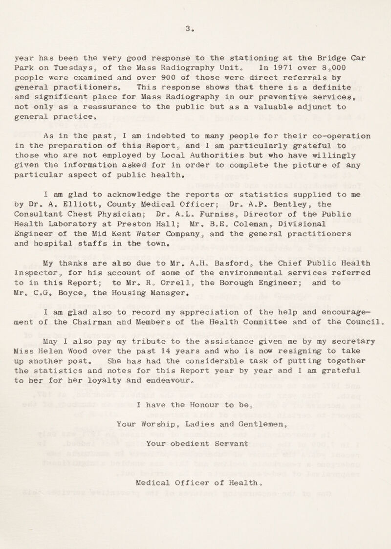 year has been the very good response to the stationing at the Bridge Car Park on Tuesdays, of the Mass Radiography Unite In 1971 over 8,000 people were examined and over 900 of those were direct referrals by general practitionersa This response shows that there is a definite and significant place for Mass Radiography in our preventive services, not only as a reassurance to the public but as a valuable adjunct to general practice* As in the past, I am indebted to many people for their co-operation in the preparation of this Report, and I am particularly grateful t© those who are not employed by Local Authorities but who have willingly given the information asked for in order to complete the picture of any particular aspect of public health* 1 am glad to acknowledge the reports or statistics supplied to me by Df0 A* Elliott9 County Medical Officer; Dr* A0P0 Bentley, the Consultant Chest Physician; Dr0 A0L* Furniss, Director of the Public Health Laboratory at Preston Hall; Mr* B0E0 Coleman, Divisional Engineer of the Mid Kent Wafer Company, and the general practitioners and hospital staffs in the town* My thanks are also due to Mre A0H* Basford, the Chief Public Health Inspector, for his account of some of the environmental services referred to in this Report; t© Mr* R0 Orrell, the Borough Engineer; and to Mr* CoGe Boyce, the Housing Manager* 1 am glad also to record my appreciation of the help and encourage¬ ment of the Chairman and Members of the Health Committee and of the Council« May I also pay my tribute to the assistance given me by ray secretary Miss Helen Wood over the past 14 years and who is now resigning to take up another post* She has had the considerable task of putting together the statistics and notes for this Report year by year and I am gratefial to her for her loyalty and endeavour* I have the Honour to be. Your Worship, Ladies and Gentlemen, Your obedient Servant Medical Officer of Health*