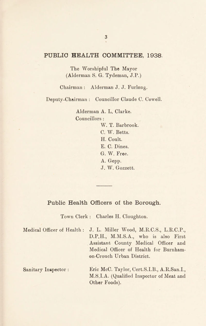 PUBLIC HEALTH COMMITTEE, 1938. The Worshipful The Mayor (Alderman S. G. Tydeman, J.P.) Chairman : Alderman J. J. Furlong. Deputy-Chairman : Councillor Claude C. Cowell. Alderman A. L. Clarke. Councillors : W. T. Barbrook. C. W. Betts. H. Coult. E. C. Dines. G. W. Free. A. Gepp. J. W. Gozzett. Public Health Officers of the Borough. Town Clerk : Charles H. Cloughton. Medical Officer of Health : J. L. Miller Wood, M.R.C.S., L.R.C.P., D.P.H., M.M.S.A., who is also First Assistant County Medical Officer and Medical Officer of Health for Burnham- on-Crouch Urban District. Eric McC. Taylor, Cert.S.I.B., A.R.San.I., M.S.I.A. (Qualified Inspector of Meat and Other Foods). Sanitary Inspector :