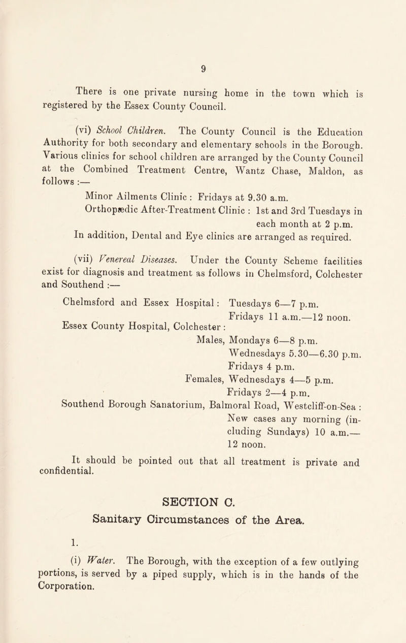 There is one private nursing home in the town which is registered by the Essex County Council. (vi) School Children. The County Council is the Education Authority for both secondary and elementary schools in the Borough. Various clinics for school children are arranged by the County Council at the Combined Treatment Centre, Wantz Chase, Maldon, as follows :— Minor Ailments Clinic : Fridays at 9.30 a.m. Orthopaedic After-Treatment Clinic : 1st and 3rd Tuesdays in each month at 2 p.m. In addition, Dental and Eye clinics are arranged as required. (vii) Venereal Diseases. Under the County Scheme facilities exist for diagnosis and treatment as follows in Chelmsford, Colchester and Southend :— Chelmsford and Essex Hospital: Tuesdays 6—7 p.m. Fridays 11 a.m.—12 noon. Essex County Hospital, Colchester : Males, Mondays 6—8 p.m. Wednesdays 5.30—6.30 p.m. Fridays 4 p.m. Females, Wednesdays 4—5 p.m. Fridays 2—4 p.m. Southend Borough Sanatorium, Balmoral Boad, Westcliff-on-Sea : New cases any morning (in¬ cluding Sundays) 10 a.m.— 12 noon. It should be pointed out that all treatment is private and confidential. SECTION C. Sanitary Circumstances of the Area. 1. (i) JVater. The Borough, with the exception of a few outlying portions, is served by a piped supply, which is in the hands of the Corporation.
