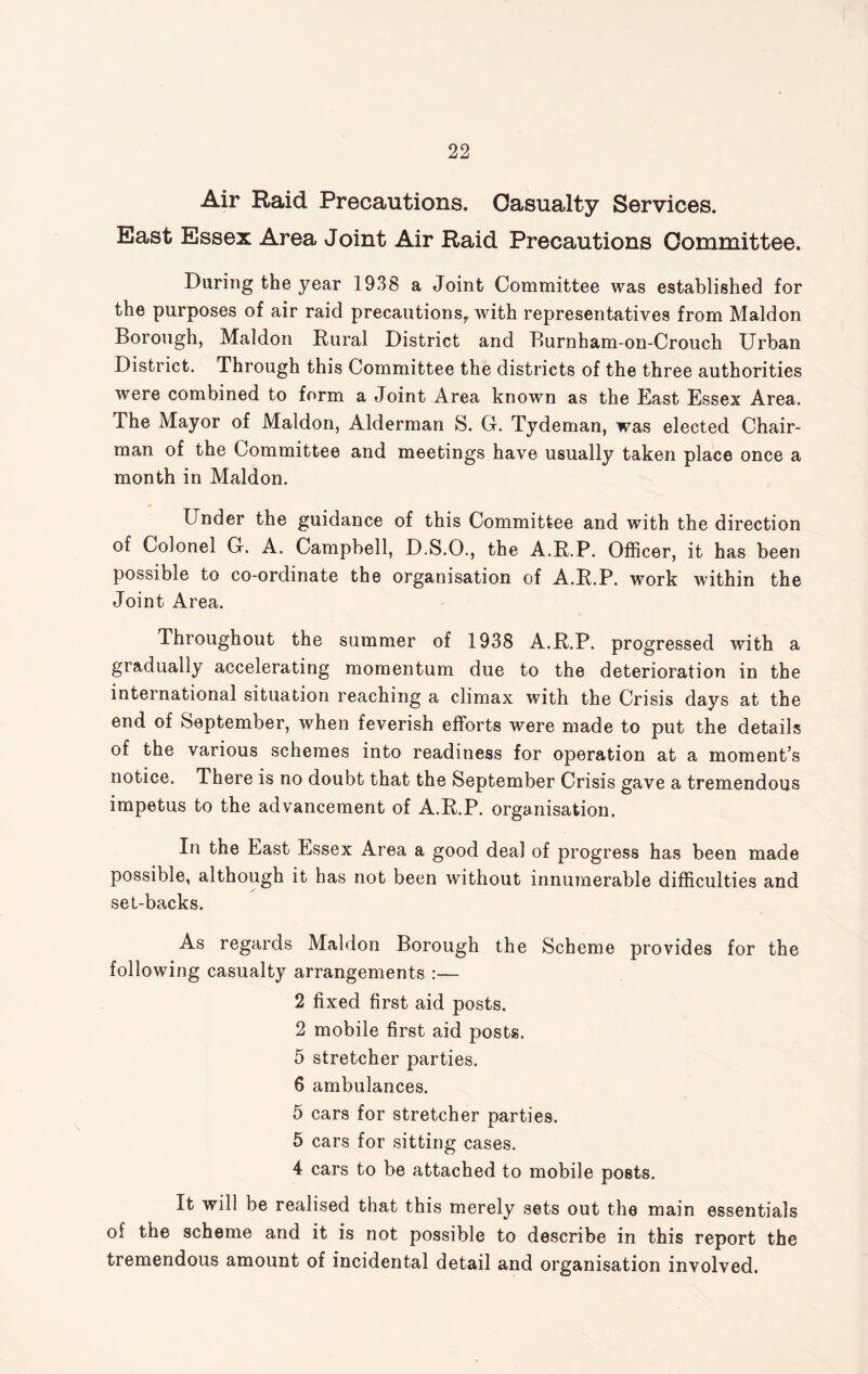 Air Raid Precautions. Casualty Services. East Essex Area Joint Air Raid Precautions Committee. Daring the year 1938 a Joint Committee was established for the purposes of air raid precautionsy with representatives from Maldon Borough, Maldon Rural District and Burnham-on-Crouch Urban District. Through this Committee the districts of the three authorities were combined to form a Joint Area known as the East Essex Area. The Mayor of Maldon, Alderman S. G. Tydeman, was elected Chair¬ man of the Committee and meetings have usually taken place once a month in Maldon. Under the guidance of this Committee and with the direction of Colonel G. A. Campbell, D.S.O., the A.R.P. Officer, it has been possible to co-ordinate the organisation of A.R.P. work within the Joint Area. Throughout the summer of 1938 A.R.P. progressed with a gradually accelerating momentum due to the deterioration in the international situation reaching a climax with the Crisis days at the end of September, when feverish efforts were made to put the details of the various schemes into readiness for operation at a moment’s notice. There is no doubt that the September Crisis gave a tremendous impetus to the advancement of A.R.P. organisation. In the East Essex Area a good deal of progress has been made possible, although it has not been without innumerable difficulties and / set-backs. As regards Maldon Borough the Scheme provides for the following casualty arrangements :— 2 fixed first aid posts. 2 mobile first aid posts. 5 stretcher parties. 6 ambulances. 5 cars for stretcher parties. 5 cars for sitting cases. 4 cars to be attached to mobile posts. It will be realised that this merely sets out the main essentials of the scheme and it is not possible to describe in this report the tremendous amount of incidental detail and organisation involved.