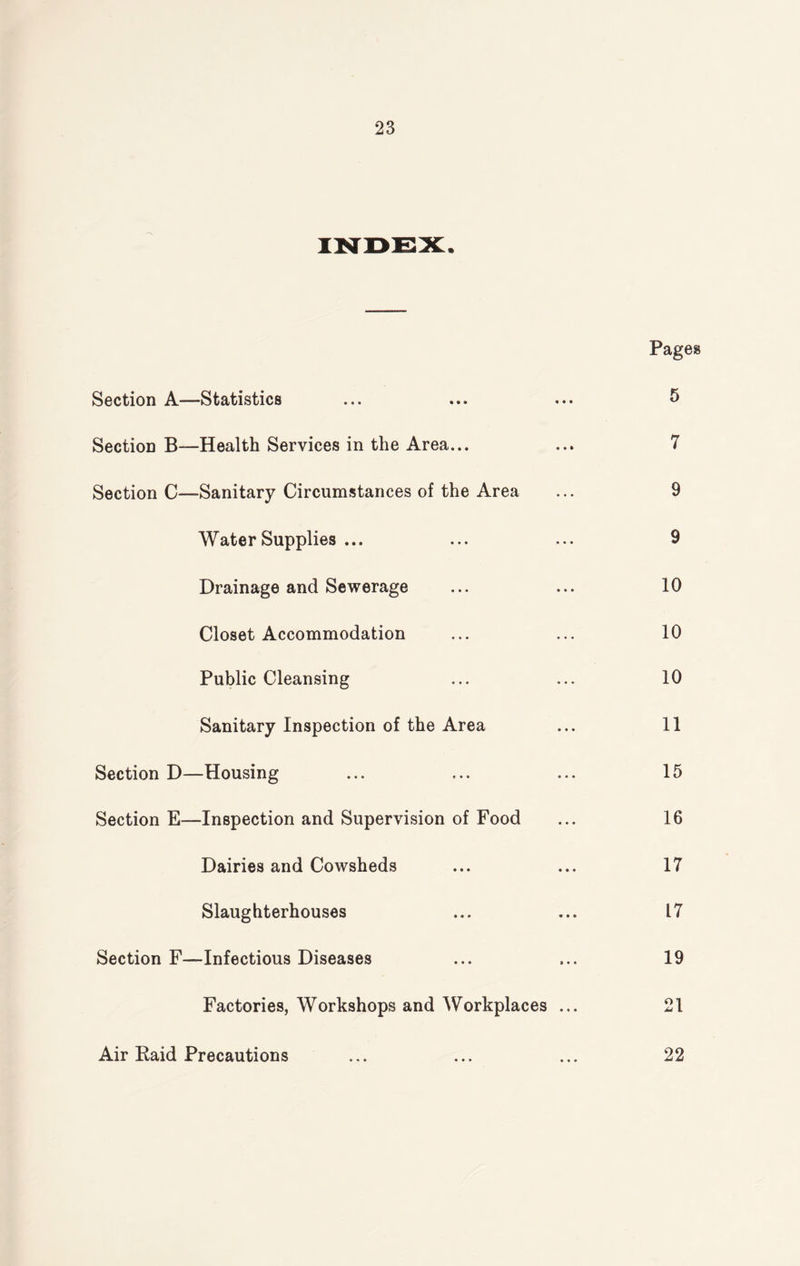INDEX. Pages Section A—Statistics ... ... ... 5 Section B—Health Services in the Area... ... 7 Section C—Sanitary Circumstances of the Area ... 9 Water Supplies ... ... ... 9 Drainage and Sewerage ... ... 10 Closet Accommodation ... ... 10 Public Cleansing ... ... 10 Sanitary Inspection of the Area ... 11 Section D—Housing ... ... ... 15 Section E—Inspection and Supervision of Food ... 16 Dairies and Cowsheds ... ... 17 Slaughterhouses ... ... 17 Section F—Infectious Diseases ... ... 19 Factories, Workshops and Workplaces ... 21 Air Paid Precautions ... ... ... 22