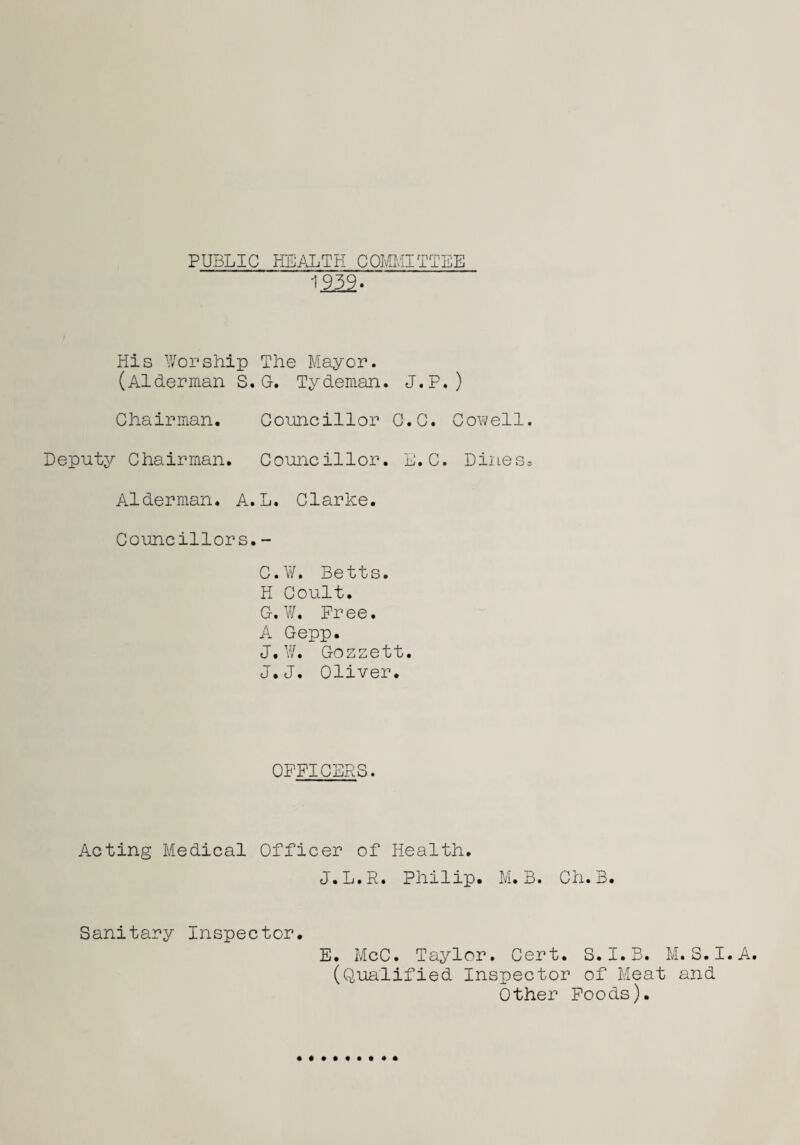 PUBLIC HEALTH COMMITTEE 1939.  His Worship The Mayor. (Alderman S. G. Tydeman. J.P.) Chairman. Councillor C.C. Cowell. Deputy Chairman. Councillor. L.C. Dines* Alderman. A. L. Clarice. Councillors.- C.W. Betts. H Coult. C.W. Free. A Gepp. J. W. Gozzett. J.J. Oliver. OFFICERS. Acting Medical Officer of Health. J.L.R. Philip. M. B. Ch.B. Sanitary Inspector. E. McC. Taylor. Cert. S. I. B. M. S. I. A. (Qualified Inspector of Meat and Other Foods).