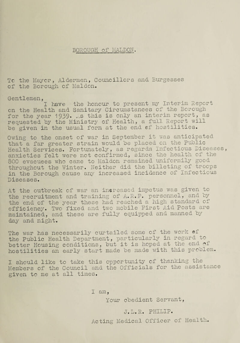 BOROUGH of MALDON. Tc the Mayor, Aldermen, Councillors and Burgesses of the Borough of Maidon. Gentlemen, I have the honour to present my Interim Report on the Health and Sanitary Circumstances of the Borough for the year 1939. .-S this is only an interim report, as requested Toy the Ministry of Health, a full Report will he given in the usual form at the end ©f hostilities. Owing to the onset of war in September it was anticipated that a far greater strain would he placed on the public Health Services. Fortunately, as regards Infectious Diseases, anxieties felt were not confirmed, since the health of the 800 evacuees who came to Maidon remained uniformily good throughout the Winter. Ueither did the billeting of troops in the Borough cause any increased incidence of Infectious Diseases. At the outbreak of war an increased impetus was given to the recruitment and training of A.R.P. personnel, and by the end of the year these had reached a high standard of efficiency. Two fixed and two mobile First Aid Posts are maintained, and these are fully equipped and manned by day and night. The war has necessarily curtailed some of the work ©f the Public Health Department, particularly in regard to better Housing conditions, but it is hoped at the end ^f hostilities an early start made be made with this problem. I should like to take this opportunity of thanking the Members of the Council and the Officials for the assistance given to me at all times. I am, Your obedient Servant, J.L.R. PHILIP. Acting Medical Officer of Health.