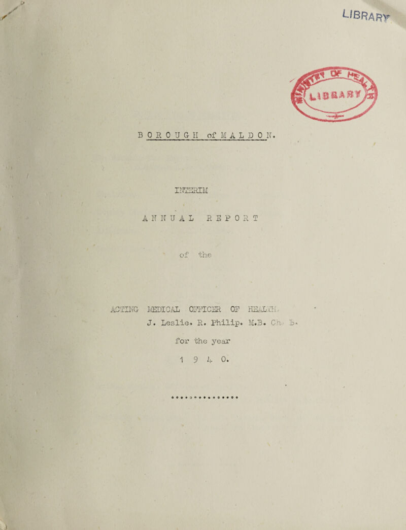 library INTERIM A N N UAL REPORT oi tne ACTING- MEDICAL OEFTCER OR HEALTH r J. Leslie* R. Philip. M.B. Ch..- L» for the year 1 9 4 0.